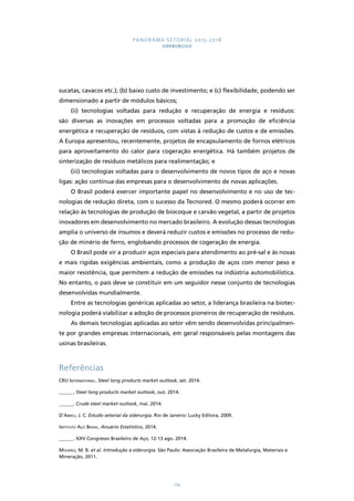 PANORAMA SETORIAL 2015-2018 
SIDERÚRGICO 
sucatas, cavacos etc.); (b) baixo custo de investimento; e (c) flexibilidade, podendo ser 
dimensionado a partir de módulos básicos; 
(ii) tecnologias voltadas para redução e recuperação de energia e resíduos: 
são diversas as inovações em processos voltadas para a promoção de eficiência 
energética e recuperação de resíduos, com vistas à redução de custos e de emissões. 
A Europa apresentou, recentemente, projetos de encapsulamento de fornos elétricos 
para aproveitamento do calor para cogeração energética. Há também projetos de 
sinterização de resíduos metálicos para realimentação; e 
(iii) tecnologias voltadas para o desenvolvimento de novos tipos de aço e novas 
ligas: ação contínua das empresas para o desenvolvimento de novas aplicações. 
O Brasil poderá exercer importante papel no desenvolvimento e no uso de tec-nologias 
de redução direta, com o sucesso da Tecnored. O mesmo poderá ocorrer em 
relação às tecnologias de produção de biocoque e carvão vegetal, a partir de projetos 
inovadores em desenvolvimento no mercado brasileiro. A evolução dessas tecnologias 
amplia o universo de insumos e deverá reduzir custos e emissões no processo de redu-ção 
de minério de ferro, englobando processos de cogeração de energia. 
O Brasil pode vir a produzir aços especiais para atendimento ao pré-sal e às novas 
e mais rígidas exigências ambientais, como a produção de aços com menor peso e 
maior resistência, que permitem a redução de emissões na indústria automobilística. 
No entanto, o país deve se constituir em um seguidor nesse conjunto de tecnologias 
desenvolvidas mundialmente. 
Entre as tecnologias genéricas aplicadas ao setor, a liderança brasileira na biotec-nologia 
poderá viabilizar a adoção de processos pioneiros de recuperação de resíduos. 
As demais tecnologias aplicadas ao setor vêm sendo desenvolvidas principalmen-te 
por grandes empresas internacionais, em geral responsáveis pelas montagens das 
174 
usinas brasileiras. 
Referências 
CRU International. Steel long products market outlook, set. 2014. 
______. Steel long products market outlook, out. 2014. 
______. Crude steel market outlook, mai. 2014. 
D’Abreu, J. C. Estudo setorial da siderurgia. Rio de Janeiro: Lucky Editora, 2009. 
Instituto Aço Brasil. Anuário Estatístico, 2014. 
______. XXV Congresso Brasileiro de Aço, 12-13 ago. 2014. 
Mourão, M. B. et al. Introdução à siderurgia. São Paulo: Associação Brasileira de Metalurgia, Materiais e 
Mineração, 2011. 
 