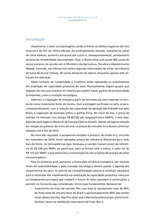 PANORAMA SETORIAL 2015-2018 
SUCROENERGÉTICO 
176 
Introdução 
Atualmente, o setor sucroenergético ainda enfrenta os efeitos negativos da crise 
financeira do fim da última década. Ao endividamento elevado, somaram-se safras 
de clima adverso, aumento estrutural dos custos e, consequentemente, achatamento 
da faixa de rentabilidade das empresas. Hoje, o Brasil conta com quase 400 usinas de 
açúcar e etanol, de acordo com o Ministério da Agricultura, Pecuária e Abastecimento 
(Mapa). Contudo, nas últimas três safras, segundo informações da União da Indústria 
de Cana-de-Açúcar (Unica), 36 usinas deixaram de operar, enquanto apenas sete en-traram 
em operação. 
Nesse contexto de instabilidade e incerteza, estão represados os investimentos 
em ampliação de capacidade produtiva do setor. Pontualmente, alguns grupos que 
dispõem de recursos investem em fatores que podem trazer ganhos de produtividade 
às empresas, como a inovação tecnológica. 
Ademais, a cogeração de energia a partir da biomassa da cana ressurge no hori-zonte 
como importante fonte de receita. Com a estiagem verificada na safra atual e, 
consequentemente, com a redução da capacidade de geração das hidrelétricas pelo 
Brasil, a cogeração de biomassa voltou a ganhar força. No início do ano, o preço da 
energia no mercado livre atingiu R$ 822,83 por megawatt-hora (MWh), o teto esta-belecido 
pela Agência Nacional de Energia Elétrica (Aneel). Apesar de ligeira redução 
em relação ao patamar do início do ano, os preços do mercado livre devem continuar 
elevados até o fim de 2014. 
No mercado regulado, a perspectiva também é positiva. No leilão A-5, ocorrido 
em novembro de 2014, foram adotados preços de referência diferentes para cada 
tipo de fonte. As termoelétricas (gás, biomassa e carvão) tiveram preço de referên-cia 
de R$ 209 por MWh, ao passo que, para as fontes solar e eólica, o valor foi de 
R$ 137 por MWh, o que estimulou a contratação de seis projetos de energia do setor 
sucroenergético. 
Para os próximos anos, portanto, a busca pela eficiência energética, por maiores 
níveis de sustentabilidade e pela inovação tecnológica deverá pautar a agenda dos 
investimentos do setor. O retorno da competitividade setorial é condição necessária 
para a retomada dos investimentos em ampliação da capacidade produtiva, visto que 
os fundamentos principais que moldam o futuro do setor persistem e continuarão a 
persistir no horizonte aqui considerado. Entre esses fundamentos, destacam-se: 
• Crescimento da frota de veículos flex, que hoje já representam mais de 60% 
da frota total de veículos leves do Brasil e aproximadamente 90% das vendas 
totais desses veículos. Significa dizer que a demanda potencial por etanol com-bustível 
cresce na medida do crescimento da frota flex; e 
 
