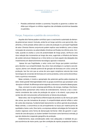 PANORAMA SETORIAL 2015-2018 
SUCROENERGÉTICO 
• Pressões ambientais tendem a aumentar, forçando os governos a adotar me-didas 
que mitiguem os efeitos negativos das atividades econômicas baseadas 
177 
no petróleo. 
Forças, fraquezas e padrão de concorrência 
Aqueles dois fatores podem contribuir para o crescimento sustentado da deman-da 
potencial por etanol. Contudo, ainda há um longo caminho a ser percorrido. Atu-almente, 
a forte pressão altista sobre os custos de produção é a principal fragilidade 
do setor. Diversos fatores conjunturais podem explicar essa tendência, como a baixa 
renovação de canaviais e as adversidades climáticas verificadas nos últimos anos. Con-tudo, 
quando se analisa a curva de produtividade de longo prazo, verifica-se uma 
clara redução dos incrementos ao longo dos anos, sugerindo a influência de fatores 
de caráter estrutural. Destacam-se o ritmo lento e os níveis aquém dos desejados dos 
investimentos em desenvolvimento tecnológico agrícola e industrial. 
Apesar de suas fragilidades, o setor conta com forças que podem contribuir 
para devolver sua competitividade. Seu ativo mais estratégico é a própria cana-de- 
-açúcar, planta com elevado potencial de geração de biomassa em ciclos curtos de 
produção. Isso faz com que as usinas de cana sejam receptoras naturais das novas 
tecnologias de conversão de biomassa em outros produtos, como outros biocombus-tíveis 
e químicos renováveis. 
Nesse contexto, é incerta a apropriação dos potenciais ganhos pelas empresas do 
setor. Existe grande heterogeneidade entre os grupos econômicos que processam cana- 
-de-açúcar no Brasil. As diferenças variam segundo a natureza e o tamanho desses grupos. 
Hoje, convivem no setor empresas petrolíferas, de energia, tradings e familiares. 
Algumas delas apresentam altos índices de endividamento. Soma-se a isso o cresci-mento 
consistente dos custos de produção do açúcar e do etanol, cujos preços de 
venda não vêm remunerando suficientemente os fatores de produção. 
Nesse setor, não há significativa diferenciação de produto ou de marca por parte 
das usinas, que são tomadoras de preços. A competitividade setorial reflete o vetor 
de custos das empresas, fundamentado basicamente na esfera agrícola da produção. 
Nesse sentido, a concorrência se dá principalmente na busca por matéria-prima de 
qualidade a baixo custo. Para tanto, as empresas adotam estratégias de formação de 
clusters regionais como forma de demarcação territorial. Além de garantir o supri-mento 
de cana-de-açúcar, os clusters também funcionam como barreiras à entrada, já 
que são obstáculos à expansão geográfica da produção. 
Evidentemente, essas considerações estão mais adequadas à realidade de gru-pos 
econômicos de maior porte, que têm condições de rejeitar propostas de fusões e 
 