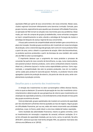 PANORAMA SETORIAL 2015-2018 
SUCROENERGÉTICO 
aquisições (FA) por parte de seus concorrentes e de novos entrantes. Nesses casos, 
clusters regionais funcionam efetivamente como barreiras à entrada. Contudo, para 
grupos menores, especialmente para aqueles que atravessam dificuldades financeiras, 
as operações de FA tornam-se soluções mais recorrentes para seus problemas. Desse 
modo, por meio de compras de grupos já estabelecidos, novos entrantes conseguem 
se inserir competitivamente no setor, aliando a estratégia de formação de clusters à 
estratégia de bloqueio do avanço regional de seus concorrentes. 
A busca pelo aumento da competitividade setorial também gera concorrência no 
plano da inovação. Grandes grupos econômicos vêm investindo em novas tecnologias 
de produção, como o etanol de segunda geração, bem como em novos produtos feitos 
a partir da cana, como o diesel e o querosene de aviação. Além dos biocombustíveis, 
os produtos químicos produzidos a partir da biomassa da cana também vêm sendo 
alvo de PD no setor sucroenergético. 
É importante destacar que o surgimento de novos produtos e processos de 
conversão faz parte do novo conceito de biorrefinaria, ou seja, numa mesma planta, 
será possível produzir diversos produtos, como vários combustíveis (etanol, butanol, 
diesel etc.), alimentos (açúcar) e muitas outras especialidades químicas. Como argu-mentado, 
a competitividade não está no produto produzido, mas sim na matéria- 
-prima usada para produzi-lo (cana-de-açúcar). Portanto, os produtos futuros serão 
agregados à planta de produção de etanol e, do ponto de vista da usina, serão com-plementares 
178 
à produção corrente. 
Desafios para o aumento dos investimentos 
A retração dos investimentos no setor sucroenergético reflete diversos fatores, 
entre os quais se destacam: (i) aumento da percepção de risco dos investidores conco-mitantemente 
à deterioração de suas perspectivas de retorno para investimentos em 
ampliação da capacidade produtiva; e (ii) endividamento ainda elevado em boa parte 
dos grupos econômicos do setor. 
Como já observado, grupos capitalizados não investem em aumento de capacidade 
por não vislumbrarem suficientes retornos ajustados ao risco do negócio. Alguns grupos 
em dificuldades financeiras, por sua vez, estão até mesmo encerrando suas atividades 
produtivas, o que, no futuro, pode induzir a uma nova rodada de fusões e aquisições. 
Como resultado das adversidades financeiras, mesmo os gastos correntes, como 
os investimentos em renovação e expansão do canavial, sofreram oscilações. O ní-vel 
de utilização da capacidade instalada, por seu turno, variou no período. Na safra 
2010-2011, estima-se que esse nível tenha atingido 70%, seu patamar mais baixo dos 
últimos anos [Milanez et al. (2012)]. 
 