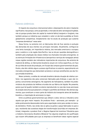 PANORAMA SETORIAL 2015-2018 
AEROESPACIAL 
18 
Fatores sistêmicos 
O impacto da conjuntura internacional sobre o desempenho do setor é bastante 
significativo. Isso porque, como já apontado, o mercado do setor aeroespacial é global, 
não só porque produz bens de capital (e material bélico) tangíveis e fungíveis, mas 
também porque as indústrias que compõem o setor só são bem-sucedidas se forem 
globalmente competitivas. Simplesmente não há escala de produção que sustente 
“empresas domésticas” nesse setor. 
Dessa forma, na vertente civil, os fabricantes têm de ficar atentos à evolução 
das demandas de seus clientes nos principais mercados. Atualmente, configura-se 
uma lenta transição, em importância relativa, dos mercados americano e europeu 
para o asiático e o da região Ásia-Pacífico. Isso se dá por questões demográficas e 
também pela ampliação das classes médias nos chamados mercados emergentes. Já 
as eventuais limitações de infraestrutura (aeroportos e serviços de navegação aérea) 
nessas regiões também são indicadores importantes de conjuntura. Na vertente de 
material de defesa, os fabricantes brasileiros atuam em nichos específicos, em face 
de sua falta de escala de produção, em função das compras governamentais do país. 
Porém, eles têm obtido alguns sucessos significativos no exterior, especialmente em 
mercados emergentes que demandam produtos e serviços semelhantes aos das for-ças 
armadas brasileiras. 
Nesse contexto, a análise do mercado brasileiro denota situação de relativo con-forto: 
nos segmentos dos jatos comerciais fabricados pela Embraer, o país não im-portou 
concorrentes estrangeiros. No segmento de helicópteros, também há predo-minância 
dos produtos da Helibras oriundos de sua fábrica de Itajubá. No presente, 
parece que tal quadro também se estaria reproduzindo no caso das novas aeronaves 
da aviação executiva que passaram a integrar o portfólio da Embraer. Nos demais seg-mentos, 
que constituem a maior parte da indústria do transporte aéreo de bandeira 
brasileira, a importação de aeronaves é a regra. 
Entre as políticas governamentais que afetam o setor, tem-se a tributária como 
aquela que gera maior impacto. Os produtos finais – aeronaves, por exemplo – já 
estão praticamente desonerados tanto para exportação como para vendas no merca-do 
doméstico. Porém, isso ainda não se aplica às partes e peças fabricadas no país e 
que, resultando das sucessivas etapas de transformação (ocorridas em empresas dis-tintas), 
integrarão o produto final: o Regime Especial de Incentivos Tributários para 
a Indústria Aeronáutica Brasileira (Retaero)4 faz algumas exigências de qualificação 
que trazem dificuldades para que as empresas se beneficiem desse regime especial 
4 Lei 12.249/10, de 11 de junho de 2010. 
 
