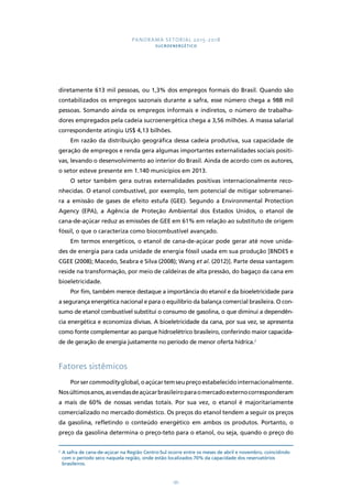 PANORAMA SETORIAL 2015-2018 
SUCROENERGÉTICO 
diretamente 613 mil pessoas, ou 1,3% dos empregos formais do Brasil. Quando são 
contabilizados os empregos sazonais durante a safra, esse número chega a 988 mil 
pessoas. Somando ainda os empregos informais e indiretos, o número de trabalha-dores 
empregados pela cadeia sucroenergética chega a 3,56 milhões. A massa salarial 
181 
correspondente atingiu US$ 4,13 bilhões. 
Em razão da distribuição geográfica dessa cadeia produtiva, sua capacidade de 
geração de empregos e renda gera algumas importantes externalidades sociais positi-vas, 
levando o desenvolvimento ao interior do Brasil. Ainda de acordo com os autores, 
o setor esteve presente em 1.140 municípios em 2013. 
O setor também gera outras externalidades positivas internacionalmente reco-nhecidas. 
O etanol combustível, por exemplo, tem potencial de mitigar sobremanei-ra 
a emissão de gases de efeito estufa (GEE). Segundo a Environmental Protection 
Agency (EPA), a Agência de Proteção Ambiental dos Estados Unidos, o etanol de 
cana-de-açúcar reduz as emissões de GEE em 61% em relação ao substituto de origem 
fóssil, o que o caracteriza como biocombustível avançado. 
Em termos energéticos, o etanol de cana-de-açúcar pode gerar até nove unida-des 
de energia para cada unidade de energia fóssil usada em sua produção [BNDES e 
CGEE (2008); Macedo, Seabra e Silva (2008); Wang et al. (2012)]. Parte dessa vantagem 
reside na transformação, por meio de caldeiras de alta pressão, do bagaço da cana em 
bioeletricidade. 
Por fim, também merece destaque a importância do etanol e da bioeletricidade para 
a segurança energética nacional e para o equilíbrio da balança comercial brasileira. O con-sumo 
de etanol combustível substitui o consumo de gasolina, o que diminui a dependên-cia 
energética e economiza divisas. A bioeletricidade da cana, por sua vez, se apresenta 
como fonte complementar ao parque hidroelétrico brasileiro, conferindo maior capacida-de 
de geração de energia justamente no período de menor oferta hídrica.2 
Fatores sistêmicos 
Por ser commodity global, o açúcar tem seu preço estabelecido internacionalmente. 
Nos últimos anos, as vendas de açúcar brasileiro para o mercado externo corresponderam 
a mais de 60% de nossas vendas totais. Por sua vez, o etanol é majoritariamente 
comercializado no mercado doméstico. Os preços do etanol tendem a seguir os preços 
da gasolina, refletindo o conteúdo energético em ambos os produtos. Portanto, o 
preço da gasolina determina o preço-teto para o etanol, ou seja, quando o preço do 
2 A safra de cana-de-açúcar na Região Centro-Sul ocorre entre os meses de abril e novembro, coincidindo 
com o período seco naquela região, onde estão localizados 70% da capacidade dos reservatórios 
brasileiros. 
 