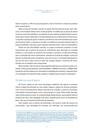 PANORAMA SETORIAL 2015-2018 
SUCROENERGÉTICO 
etanol é superior a 70% do preço da gasolina, não há incentivo à compra do produto 
pelos consumidores. 
Nesse arranjo de mercado, quando os preços internacionais do açúcar caem, alte-ra- 
se a remuneração relativa entre os dois produtos. À medida que os preços do etanol 
tornam-se mais remuneradores, as empresas do setor desviam gradativamente sua pro-dução 
para o etanol, alterando o mix de produção da usina. Movimento contrário ocor-re 
quando os preços do açúcar se elevam, tornando-se mais remuneradores que os pre-ços 
do etanol. Assim, a conjuntura mundial, na medida em que gera impactos sobre os 
preços do petróleo e do açúcar, gera impactos relevantes sobre o setor sucroenergético. 
Diante de suas dificuldades recentes, os grupos econômicos atuantes no setor 
argumentam que a política de preços de combustíveis gera distorções no mercado 
brasileiro, o que resulta em aumento da incerteza e, portanto, na falta de confiança 
para a realização de novos investimentos. Visando ao controle da inflação, o preço do 
etanol é contido pelo preço da gasolina, que, por sua vez, é controlado pelo governo. 
Isso faz com que o setor como um todo não consiga repassar o aumento de custos, 
ficando com as margens mais comprimidas. 
Nesse contexto, vale mencionar dois programas setoriais que auxiliam as usinas a en-frentar, 
ainda que parcialmente, suas dificuldades: o BNDES Prorenova e o BNDES PASS. 
Enquanto o primeiro destina-se à renovação e à ampliação dos canaviais, o segundo finan-cia 
a estocagem do etanol de modo a garantir o abastecimento do país na entressafra.3 
182 
Tendências tecnológicas 
No futuro, espera-se que novas tecnologias viabilizem não apenas o processa-mento 
integral da biomassa da cana (caldo, bagaço e palha) em diversos produtos, 
como outros biocombustíveis (diesel, querosene de aviação) e químicos renováveis, 
mas também novas biomassas, como a cana-energia e o sorgo. Desse modo, são espe-rados 
efeitos positivos tanto na competitividade desses setores, que poderão fabricar 
produtos de maior valor agregado e de maior interesse social, como na sociedade em 
geral, visto que os impactos ambientais são patentes. 
Vale ressaltar que os setores de bioenergia e de química verde são setores em 
estruturação, cujas estratégias de inovação, por definição, são caracterizadas por 
3 A edição 2013 do BNDES Prorenova teve desempenho aproximadamente 90% superior ao de 2012, 
alcançando uma carteira total de R$ 2,7 bilhões em financiamento. Esse apoio foi responsável pela 
renovação de 431 mil ha de cana (37% superior a 2012) e pela ampliação da área plantada em 207 mil ha 
(138% superior a 2012). O BNDES PASS, por sua vez, teve desempenho bem acima das edições anteriores. 
Com orçamento total de R$ 1 bilhão, esse programa contratou cerca de R$ 970 milhões em 2013, ou 97% 
do total disponível. Na edição de 2012, por exemplo, enquanto o orçamento do programa foi de 
R$ 2,5 bilhões, sua carteira atingiu apenas R$ 135 milhões. 
 