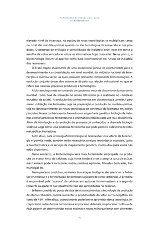 PANORAMA SETORIAL 2015-2018 
SUCROENERGÉTICO 
elevado nível de incerteza. As opções de rotas tecnológicas se multiplicam tanto 
no nível das matérias-primas quanto no das tecnologias de conversão e dos pro-dutos. 
O processo de evolução e consolidação da indústria deve levar em conta a 
escolha de rotas vencedoras entre as alternativas hoje colocadas. Nesse ponto, a 
biotecnologia industrial aparece como base incontornável no futuro da indústria 
dos renováveis. 
O Brasil dispõe atualmente de uma excepcional janela de oportunidade para o 
desenvolvimento e a consolidação, em nível mundial, da indústria nacional de bioe-nergias 
e química verde, as quais possuem relevante componente biotecnológico. A 
evolução conjunta desses dois setores se dá pela sua relação indissociável no que se 
refere aos insumos, processos produtivos e tecnológicos. 
A biotecnologia está se tornando um poderoso vetor de dinamismo da economia 
mundial, como base da inovação no século XXI (como já é realidade no complexo 
industrial da saúde). A evolução dos conhecimentos em biotecnologia contribui para 
maior utilização das biomassas, seja na preparação e produção de matérias-primas, 
seja no desenvolvimento de novas tecnologias de conversão da biomassa em outros 
produtos. Novos conhecimentos baseados em engenharia genética, biologia de siste-mas 
e novos processos fermentativos e enzimáticos estarão cada vez mais disponíveis. 
Além da otimização e da evolução de processos já conhecidos, a chamada biologia 
sintética surge como uma poderosa ferramenta que pode permitir o desenho de rotas 
metabólicas inovadoras. 
Além disso, para a biologia/biotecnologia se desenvolver nos setores de bioener-gia 
e química verde, também serão necessários serviços tecnológicos especiais, como 
a bioinformática e os serviços de mapeamento genético, muitos dos quais ainda não 
estão disponíveis. 
Nesse contexto, a biotecnologia será mais fortemente empregada na produ-ção 
do etanol feito de celulose, cuja fonte tenderá a ser a própria cana-de-açúcar, 
mas também poderá incorporar outros resíduos agrícolas, florestas dedicadas, lixo 
municipal etc. 
Nesse processo produtivo, ao menos duas etapas biológicas são essenciais: a hidró-lise 
enzimática e a fermentação de pentoses (açúcares de cinco carbonos). A primeira 
é responsável pela “quebra” da celulose em açúcares fermentescíveis e a segunda 
converte os açúcares que atualmente não são aproveitados no processo. 
Se bem-sucedida do ponto de vista técnico e econômico, a tecnologia de produção 
de etanol celulósico poderá aumentar a produtividade do setor sucroenergético em 
torno de 45%. Além disso, outros setores poderiam se aproveitar dessa tecnologia, in-corporando 
outras fontes de biomassa ao processo. Ademais, no processo contínuo de 
PD, podem ser desenvolvidas novas enzimas e novos microrganismos com diferentes 
183 
 