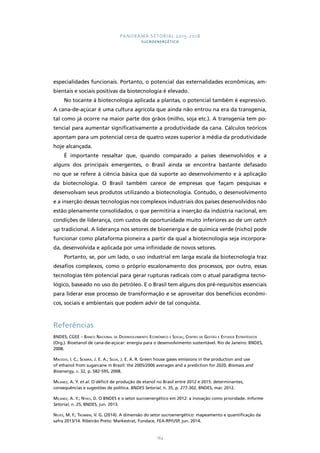 PANORAMA SETORIAL 2015-2018 
SUCROENERGÉTICO 
especialidades funcionais. Portanto, o potencial das externalidades econômicas, am-bientais 
e sociais positivas da biotecnologia é elevado. 
No tocante à biotecnologia aplicada a plantas, o potencial também é expressivo. 
A cana-de-açúcar é uma cultura agrícola que ainda não entrou na era da transgenia, 
tal como já ocorre na maior parte dos grãos (milho, soja etc.). A transgenia tem po-tencial 
para aumentar significativamente a produtividade da cana. Cálculos teóricos 
apontam para um potencial cerca de quatro vezes superior à média da produtividade 
hoje alcançada. 
É importante ressaltar que, quando comparado a países desenvolvidos e a 
alguns dos principais emergentes, o Brasil ainda se encontra bastante defasado 
no que se refere à ciência básica que dá suporte ao desenvolvimento e à aplicação 
da biotecnologia. O Brasil também carece de empresas que façam pesquisas e 
desenvolvam seus produtos utilizando a biotecnologia. Contudo, o desenvolvimento 
e a inserção dessas tecnologias nos complexos industriais dos países desenvolvidos não 
estão plenamente consolidados, o que permitiria a inserção da indústria nacional, em 
condições de liderança, com custos de oportunidade muito inferiores ao de um catch 
up tradicional. A liderança nos setores de bioenergia e de química verde (nicho) pode 
funcionar como plataforma pioneira a partir da qual a biotecnologia seja incorpora-da, 
desenvolvida e aplicada por uma infinidade de novos setores. 
Portanto, se, por um lado, o uso industrial em larga escala da biotecnologia traz 
desafios complexos, como o próprio escalonamento dos processos, por outro, essas 
tecnologias têm potencial para gerar rupturas radicais com o atual paradigma tecno-lógico, 
baseado no uso do petróleo. E o Brasil tem alguns dos pré-requisitos essenciais 
para liderar esse processo de transformação e se aproveitar dos benefícios econômi-cos, 
sociais e ambientais que podem advir de tal conquista. 
Referências 
BNDES; CGEE – Banco Nacional de Desenvolvimento Econômico e Social; Centro de Gestão e Estudos Estratégicos 
(Org.). Bioetanol de cana-de-açúcar: energia para o desenvolvimento sustentável. Rio de Janeiro: BNDES, 
2008. 
Macedo, I. C.; Seabra, J. E. A.; Silva, J. E. A. R. Green house gases emissions in the production and use 
of ethanol from sugarcane in Brazil: the 2005/2006 averages and a prediction for 2020. Biomass and 
Bioenergy, v. 32, p. 582-595, 2008. 
Milanez, A. Y. et al. O déficit de produção de etanol no Brasil entre 2012 e 2015: determinantes, 
consequências e sugestões de política. BNDES Setorial, n. 35, p. 277-302, BNDES, mar. 2012. 
Milanez, A. Y.; Nyko, D. O BNDES e o setor sucroenergético em 2012: a inovação como prioridade. Informe 
Setorial, n. 25, BNDES, jun. 2013. 
Neves, M. F.; Trombin, V. G. (2014). A dimensão do setor sucroenergético: mapeamento e quantificação da 
safra 2013/14. Ribeirão Preto: Markestrat, Fundace, FEA-RP/USP, jun. 2014. 
184 
 