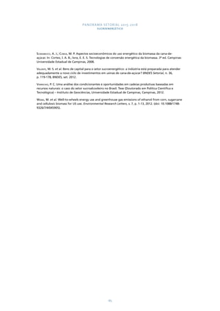 PANORAMA SETORIAL 2015-2018 
SUCROENERGÉTICO 
Scaramucci, A. J.; Cunha, M. P. Aspectos socioeconômicos do uso energético da biomassa da cana-de-açúcar. 
In: Cortez, l. A. B.; lora, E. E. S. Tecnologias de conversão energética da biomassa. 3ª ed. Campinas: 
185 
Universidade Estadual de Campinas, 2008. 
Valente, M. S. et al. Bens de capital para o setor sucroenergético: a indústria está preparada para atender 
adequadamente a novo ciclo de investimentos em usinas de cana-de-açúcar? BNDES Setorial, n. 36, 
p. 119-178, BNDES, set. 2012. 
Varrichio, P. C. Uma análise dos condicionantes e oportunidades em cadeias produtivas baseadas em 
recursos naturais: o caso do setor sucroalcooleiro no Brasil. Tese (Doutorado em Política Científica e 
Tecnológica) – Instituto de Geociências, Universidade Estadual de Campinas, Campinas, 2012. 
Wang, M. et al. Well-to-wheels energy use and greenhouse gas emissions of ethanol from corn, sugarcane 
and cellulosic biomass for US use. Environmental Research Letters, v. 7, p. 1-13, 2012. (doi: 10.1088/1748- 
9326/7/4/045905). 
 