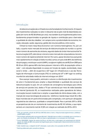 PANORAMA SETORIAL 2015-2018 
TELECOMUNICAÇÕES 
187 
Introdução 
As telecomunicações são a infraestrutura da Sociedade do Conhecimento. O impacto 
dos investimentos realizados no setor é relevante não só pelo nível de desembolsos exi-gidos 
(em torno de R$ 30 bilhões por ano), mas também (e principalmente) pelos trans-bordamentos 
proporcionados na geração de riqueza e contribuição para o bem-estar 
e qualidade de vida dos cidadãos,1 em campos como a produtividade da economia, ino-vação, 
educação, saúde, segurança, gestão dos recursos públicos, entre outros. 
O Brasil se insere nessa Nova Economia2 com números heterogêneos. Foi, por um 
lado, o quarto maior mercado de serviços de telecomunicações do mundo e o quinto 
maior número de assinantes de celulares, segundo dados da União Internacional de Te-lecomunicações 
(UIT), além de ser o terceiro maior mercado de computadores e terceiro 
maior número de registros (sites) de internet. Por outro, apesar de estarmos avançando 
mais rapidamente em relação à média mundial, somos um país onde 80% dos telefones 
são pré-pagos, a receita por usuário (ARPU, na sigla em inglês) caiu de R$ 25 em 2005 para 
R$ 20 em 2014, apenas 40% dos lares possuem internet e 43% da população utiliza a 
rede3 – com elevada disparidade no acesso em função da região, escolaridade, classe 
social e renda –, além de ocuparmos o 62º lugar em infraestrutura e uso das Tecno-logias 
de Informação e Comunicação (TIC) no ranking da UIT4 e 84º lugar no ranking 
mundial de velocidade média da internet entregue em 2014.5 
Para avançar nesse quadro, estimular o volume e a distribuição dos investimentos 
do setor é fundamental para ampliar a disponibilidade e qualidade dos serviços de 
telecomunicações no país. Em um contexto de convergência tecnológica para oferta 
de serviços em pacotes (voz, dados e TV por assinatura) por meio de redes baseadas 
em internet (protocolo IP), os investimentos realizados pelas operadoras de teleco-municações 
buscam modernizar e ampliar a capacidade de oferta dessas redes, com a 
inserção de novas tecnologias de acesso (ex.: telefonia e banda larga móvel 3G e 4G). 
Essas inversões são em parte direcionadas pela competição, e em parte por obrigações 
regulatórias de cobertura, qualidade e competitividade. Para o período 2015 a 2018, 
as perspectivas são de um montante de investimentos de R$ 141 bilhões, o que repre-sentará 
um crescimento real de 37,8% em relação ao realizado de 2010 a 2013. 
1 Vide, por exemplo, estudo de 2010 da UNCTAD sobre o tema: http://unctad.org/sections/un_cstd/docs/ 
cstd2010d04_en.pdf. 
2 Terminologia adotada pelo economista Michael J. Mandel para se referir à sociedade que se montava a 
partir de meados da década de 1990 com base na globalização e na revolução da informação. 
3 Fonte: PNAD/IBGE. Apesar do avanço de 30 p.p. em dez anos, o país segue com penetração da internet 
aquém da média de 80% dos países da Organização para a Cooperação e Desenvolvimento Econômico 
(OCDE) em 2012. 
4 Cabe ressaltar que, a despeito da 62ª colocação, o país subiu cinco posições de 2010 a 2012. 
5 Ranking elaborado pela consultoria Akamai. 
 
