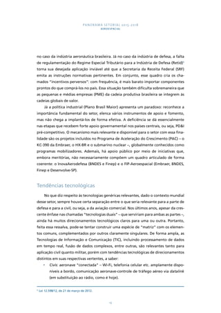 PANORAMA SETORIAL 2015-2018 
AEROESPACIAL 
no caso da indústria aeronáutica brasileira. Já no caso da indústria de defesa, a falta 
de regulamentação do Regime Especial Tributário para a Indústria de Defesa (Retid)5 
torna sua desejada aplicação inviável até que a Secretaria da Receita Federal (SRF) 
emita as instruções normativas pertinentes. Em conjunto, esse quadro cria os cha-mados 
“incentivos perversos”: com frequência, é mais barato importar componentes 
prontos do que comprá-los no país. Essa situação também dificulta sobremaneira que 
as pequenas e médias empresas (PME) da cadeia produtiva brasileira se integrem às 
cadeias globais de valor. 
Já a política industrial (Plano Brasil Maior) apresenta um paradoxo: reconhece a 
importância fundamental do setor, elenca vários instrumentos de apoio e fomento, 
mas não chega a implantá-los de forma efetiva. A deficiência se dá essencialmente 
nas etapas que recebem forte apoio governamental nos países centrais, ou seja, PD&I 
pré-competitivo. O mecanismo mais relevante e disponível para o setor com essa fina-lidade 
são os projetos incluídos no Programa de Aceleração do Crescimento (PAC) – o 
KC-390 da Embraer, o HX-BR e o submarino nuclear –, globalmente conhecidos como 
programas mobilizadores. Ademais, há apoio público por meio de iniciativas que, 
embora meritórias, não necessariamente compõem um quadro articulado de forma 
coerente: o InovaAerodefesa (BNDES e Finep) e o FIP-Aeroespacial (Embraer, BNDES, 
Finep e Desenvolve-SP). 
19 
Tendências tecnológicas 
No que diz respeito às tecnologias genéricas relevantes, dado o contexto mundial 
desse setor, sempre houve certa separação entre o que seria relevante para a parte de 
defesa e para a civil, ou seja, a da aviação comercial. Nos últimos anos, apesar da cres-cente 
ênfase nas chamadas “tecnologias duais” – que serviriam para ambas as partes –, 
ainda há muitos direcionamentos tecnológicos claros para uma ou outra. Portanto, 
feita essa ressalva, pode-se tentar construir uma espécie de “matriz” com os elemen-tos 
comuns, complementados por outros claramente singulares. De forma ampla, as 
Tecnologias de Informação e Comunicação (TIC), incluindo processamento de dados 
em tempo real, fusão de dados complexos, entre outras, são relevantes tanto para 
aplicação civil quanto militar, porém com tendências tecnológicas de direcionamentos 
distintos em suas respectivas vertentes, a saber: 
• Civis: aeronave “conectada” – Wi-Fi, telefonia celular etc. amplamente dispo-níveis 
a bordo, comunicação aeronave-controle de tráfego aéreo via datalink 
(em substituição ao rádio, como é hoje). 
5 Lei 12.598/12, de 21 de março de 2012. 
 