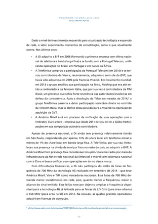 PANORAMA SETORIAL 2015-2018 
TELECOMUNICAÇÕES 
Dado o nível de investimentos requerido para atualização tecnológica e expansão 
de rede, o setor experimenta momentos de consolidação, como o que atualmente 
ocorre. Nos últimos anos: 
• A Oi adquiriu a BrT em 2008 (formando a primeira empresa com oferta nacio-nal 
de telefonia e banda larga fixa) e se fundiu com a Portugal Telecom, unifi-cando 
operações no Brasil, em Portugal e em países da África. 
• A Telefônica comprou a participação da Portugal Telecom (em 2010) e se tor-nou 
controladora da Vivo e, recentemente, adquiriu o controle da GVT, que 
havia sido adquirida em 2009 pela francesa Vivendi. Em movimento mundial, 
em 2013 o grupo ampliou sua participação na Telco, holding que era até en-tão 
a controladora da Telecom Itália, que por sua vez é controladora da TIM 
Brasil, um processo que sofria forte resistência das autoridades brasileiras em 
defesa da concorrência. Após a dissolução da Telco em meados de 2014,9 o 
grupo Telefônica passaria a deter participação societária direta no controle 
da Telecom Itália, mas se desfez dessa posição para a Vivendi na operação de 
aquisição da GVT. 
• A América Móvil está em processo de unificação de suas operações com a 
Embratel, Claro e Net – empresa que desde 2011 deixou de ter a Globo Partici-pações 
em sua composição acionária controladora. 
Apesar de presença nacional, a Oi ainda tem presença relativamente tímida 
em São Paulo, respondendo por apenas 13% do share local em telefonia móvel e 
menos de 1% do share local em banda larga fixa. A Telefônica, por sua vez, forta-leceu 
sua presença na oferta de serviços fixos no resto do país, ao adquirir a GVT. A 
América Móvil tem presença fixa considerável nos principais mercados por meio da 
infraestrutura da Net e rede nacional da Embratel e móvel com cobertura nacional 
com a Claro e busca unificar suas operações em torno dessa marca. 
Com dificuldades financeiras, a Oi não participou do leilão da faixa de fre-quência 
de 700 MHz da tecnologia 4G realizado em setembro de 2014 – que teve 
América Móvil, Vivo e TIM como vencedoras nacionais. Essa faixa de 700 MHz de-manda 
menor investimento em rede, pois, quanto menor a frequência, maior o 
alcance do sinal emitido. Esse leilão teve por objetivo ampliar a frequência dispo-nível 
para a tecnologia 4G já leiloada para as faixas de 2,5 GHz (para área urbana) 
e 450 MHz (para área rural) em 2012. Na ocasião, as quatro grandes operadoras 
adquiriram licenças de operação. 
9 http://www.valor.com.br/empresas/3599700/diretoria-confirma-dissolucao-da-telco-e-convoca-age. 
191 
 