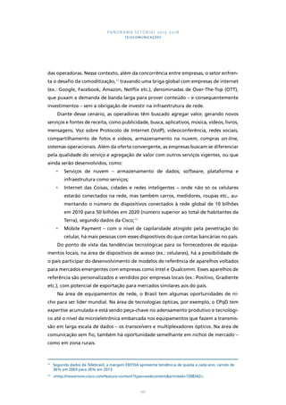 PANORAMA SETORIAL 2015-2018 
TELECOMUNICAÇÕES 
das operadoras. Nesse contexto, além da concorrência entre empresas, o setor enfren-ta 
o desafio da comoditização,12 travando uma briga global com empresas de internet 
(ex.: Google, Facebook, Amazon, Netflix etc.), denominadas de Over-The-Top (OTT), 
que puxam a demanda de banda larga para prover conteúdo – e consequentemente 
investimentos – sem a obrigação de investir na infraestrutura de rede. 
Diante desse cenário, as operadoras têm buscado agregar valor, gerando novos 
serviços e fontes de receita, como publicidade, busca, aplicativos, música, vídeos, livros, 
mensagens, Voz sobre Protocolo de Internet (VoIP), videoconferência, redes sociais, 
compartilhamento de fotos e vídeos, armazenamento na nuvem, compras on-line, 
sistemas operacionais. Além da oferta convergente, as empresas buscam se diferenciar 
pela qualidade do serviço e agregação de valor com outros serviços vigentes, ou que 
ainda serão desenvolvidos, como: 
• Serviços de nuvem – armazenamento de dados; software, plataforma e 
195 
infraestrutura como serviços; 
• Internet das Coisas, cidades e redes inteligentes – onde não só os celulares 
estarão conectados na rede, mas também carros, medidores, roupas etc., au-mentando 
o número de dispositivos conectados à rede global de 10 bilhões 
em 2010 para 50 bilhões em 2020 (número superior ao total de habitantes da 
Terra), segundo dados da Cisco;13 
• Mobile Payment – com o nível de capilaridade atingido pela penetração do 
celular, há mais pessoas com esses dispositivos do que contas bancárias no país. 
Do ponto de vista das tendências tecnológicas para os fornecedores de equipa-mentos 
locais, na área de dispositivos de acesso (ex.: celulares), há a possibilidade de 
o país participar do desenvolvimento de modelos de referência de aparelhos voltados 
para mercados emergentes com empresas como Intel e Qualcomm. Esses aparelhos de 
referência são personalizados e vendidos por empresas locais (ex.: Positivo, Gradiente 
etc.), com potencial de exportação para mercados similares aos do país. 
Na área de equipamentos de rede, o Brasil tem algumas oportunidades de ni-cho 
para ser líder mundial. Na área de tecnologias ópticas, por exemplo, o CPqD tem 
expertise acumulada e está sendo peça-chave no adensamento produtivo e tecnológi-co 
até o nível da microeletrônica embarcada nos equipamentos que fazem a transmis-são 
em larga escala de dados – os transceivers e multiplexadores ópticos. Na área de 
comunicação sem fio, também há oportunidade semelhante em nichos de mercado – 
como em zona rurais. 
12 Segundo dados da Telebrasil, a margem EBITDA apresenta tendência de queda a cada ano, caindo de 
36% em 2003 para 26% em 2013. 
13 http://newsroom.cisco.com/feature-content?type=webcontentarticleId=1208342. 
 