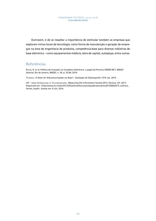 PANORAMA SETORIAL 2015-2018 
TELECOMUNICAÇÕES 
Outrossim, é de se ressaltar a importância de estimular também as empresas que 
exploram nichos locais de tecnologia, como forma de manutenção e geração de empre-gos 
na área de engenharia de produtos, competência-base para diversas indústrias de 
base eletrônica – como equipamentos médicos, bens de capital, autopeças, entre outras. 
Referências 
Rivera, R. et al. Política de Inovação no Complexo Eletrônico: o papel da Portaria 950/06 MCT. BNDES 
Setorial, Rio de Janeiro, BNDES, n. 39, p. 55-96, 2014. 
Telebrasil. O Setor de Telecomunicações no Brasil – Avaliação do Desempenho 1S14. set. 2014. 
UIT – União Internacional de Telecomunicações. Measuring the Information Society 2013. Geneva: UIT, 2013. 
Disponível em: http://www.itu.int/en/ITU-D/Statistics/Documents/publications/mis2013/MIS2013_without_ 
Annex_4.pdf. Acesso em: 6 out. 2014. 
196 
 