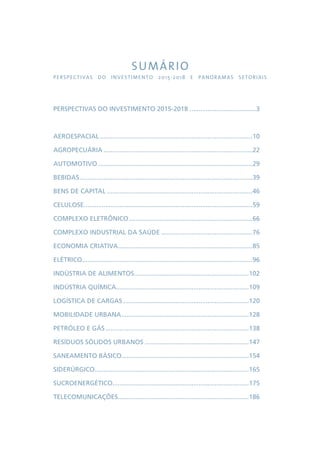 SUMÁRIO 
PERSPECTIVAS DO INVESTIMENTO 2015-2018 E PANORAMAS SETORIAIS 
PERSPECTIVAS DO INVESTIMENTO 2015-2018......................................3 
AEROESPACIAL......................................................................................10 
AGROPECUÁRIA....................................................................................22 
AUTOMOTIVO.......................................................................................29 
BEBIDAS.................................................................................................39 
BENS DE CAPITAL..................................................................................46 
CELULOSE...............................................................................................59 
COMPLEXO ELETRÔNICO......................................................................66 
COMPLEXO INDUSTRIAL DA SAÚDE....................................................76 
ECONOMIA CRIATIVA............................................................................85 
ELÉTRICO................................................................................................96 
INDÚSTRIA DE ALIMENTOS.................................................................102 
INDÚSTRIA QUÍMICA...........................................................................109 
LOGÍSTICA DE CARGAS.......................................................................120 
MOBILIDADE URBANA........................................................................128 
PETRÓLEO E GÁS.................................................................................138 
RESÍDUOS SÓLIDOS URBANOS...........................................................147 
SANEAMENTO BÁSICO........................................................................154 
SIDERÚRGICO.......................................................................................165 
SUCROENERGÉTICO.............................................................................175 
TELECOMUNICAÇÕES..........................................................................186 
 