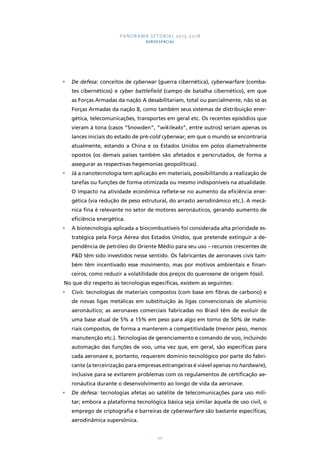 PANORAMA SETORIAL 2015-2018 
AEROESPACIAL 
• De defesa: conceitos de cyberwar (guerra cibernética), cyberwarfare (comba-tes 
cibernéticos) e cyber battlefield (campo de batalha cibernético), em que 
as Forças Armadas da nação A desabilitariam, total ou parcialmente, não só as 
Forças Armadas da nação B, como também seus sistemas de distribuição ener-gética, 
telecomunicações, transportes em geral etc. Os recentes episódios que 
vieram à tona (casos “Snowden”, “wikileaks”, entre outros) seriam apenas os 
lances iniciais do estado de pré-cold cyberwar, em que o mundo se encontraria 
atualmente, estando a China e os Estados Unidos em polos diametralmente 
opostos (os demais países também são afetados e perscrutados, de forma a 
assegurar as respectivas hegemonias geopolíticas). 
• Já a nanotecnologia tem aplicação em materiais, possibilitando a realização de 
tarefas ou funções de forma otimizada ou mesmo indisponíveis na atualidade. 
O impacto na atividade econômica reflete-se no aumento da eficiência ener-gética 
(via redução de peso estrutural, do arrasto aerodinâmico etc.). A mecâ-nica 
fina é relevante no setor de motores aeronáuticos, gerando aumento de 
20 
eficiência energética. 
• A biotecnologia aplicada a biocombustíveis foi considerada alta prioridade es-tratégica 
pela Força Aérea dos Estados Unidos, que pretende extinguir a de-pendência 
de petróleo do Oriente Médio para seu uso – recursos crescentes de 
P&D têm sido investidos nesse sentido. Os fabricantes de aeronaves civis tam-bém 
têm incentivado esse movimento, mas por motivos ambientais e finan-ceiros, 
como reduzir a volatilidade dos preços do querosene de origem fóssil. 
No que diz respeito às tecnologias específicas, existem as seguintes: 
• Civis: tecnologias de materiais compostos (com base em fibras de carbono) e 
de novas ligas metálicas em substituição às ligas convencionais de alumínio 
aeronáutico; as aeronaves comerciais fabricadas no Brasil têm de evoluir de 
uma base atual de 5% a 15% em peso para algo em torno de 50% de mate-riais 
compostos, de forma a manterem a competitividade (menor peso, menos 
manutenção etc.). Tecnologias de gerenciamento e comando de voo, incluindo 
automação das funções de voo, uma vez que, em geral, são específicas para 
cada aeronave e, portanto, requerem domínio tecnológico por parte do fabri-cante 
(a terceirização para empresas estrangeiras é viável apenas no hardware), 
inclusive para se evitarem problemas com os regulamentos de certificação ae-ronáutica 
durante o desenvolvimento ao longo de vida da aeronave. 
• De defesa: tecnologias afetas ao satélite de telecomunicações para uso mili-tar; 
embora a plataforma tecnológica básica seja similar àquela de uso civil, o 
emprego de criptografia e barreiras de cyberwarfare são bastante específicas; 
aerodinâmica supersônica. 
 