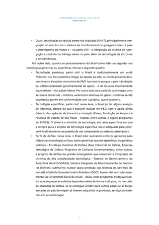 PANORAMA SETORIAL 2015-2018 
AEROESPACIAL 
• Duais: tecnologias do veículo aéreo não tripulado (VANT), principalmente inte-gração 
do veículo com o sistema de monitoramento e guiagem terrestre para 
o desempenho da missão e – na parte civil – a integração ao sistema de nave-gação 
e controle do tráfego aéreo no país, além de tecnologias de estrutura 
21 
e aerodinâmicas. 
Por outro lado, quanto ao posicionamento do Brasil como líder ou seguidor nas 
tecnologias genéricas ou específicas, tem-se o seguinte quadro: 
• Tecnologias genéricas, parte civil: o Brasil é tradicionalmente um quick 
follower. Isso lhe possibilita chegar ao estado da arte, ou muito próximo dele, 
sem investir elevados montantes de P&D. Isso ocorre porque o país não dispõe 
da institucionalidade governamental de apoio – e de recursos minimamente 
equivalentes – dos países líderes. Por outro lado, boa parte do que integra uma 
aeronave comercial – motores, aviônicos e sistemas em geral – continua sendo 
importada, porém em conformidade com o projeto, que é brasileiro. 
• Tecnologias específicas, parte civil: nessa área, o Brasil já fez alguns avanços 
de liderança, dentro do que é possível realizar em P&D, com o apoio ainda 
discreto das agências de fomento e inovação (Finep, Fundação de Amparo à 
Pesquisa do Estado de São Paulo – Fapesp, entre outras, e alguns programas 
do BNDES). O driver é o domínio da tecnologia, em casos específicos em que 
a compra pura e simples da tecnologia específica não é adequada para incor-porá- 
la diretamente ao projeto de um componente ou sistema aeronáutico. 
• Parte de defesa: nessa área, o Brasil está realizando esforços genuínos para 
liderar nas tecnologias críticas, tanto genéricas quanto específicas, via políticas 
públicas – Estratégia Nacional de Defesa, Base Industrial de Defesa, Empresa 
Estratégica de Defesa, Programa de Compras Governamentais, entre outras, 
e projetos de defesa de grande envergadura que requerem a integração de 
sistemas de alta complexidade tecnológica – Sistema de Gerenciamento da 
Amazônia Azull (SISGAAZ), Sistema Integrado de Monitoramento de Frontei-ras 
(Sisfron), submarino nuclear (para proteção das reservas do petróleo do 
pré-sal), e Satélite Geoestacionário Brasileiro (SGO). Apesar das restrições orça-mentárias 
(Orçamento Geral da União – OGU), esses programas estão avançan-do, 
e as empresas envolvidas dependem deles de forma vital, pois, no mercado 
de produtos de defesa, só se consegue vender para outros países se as forças 
armadas do país de origem já tiverem adquirido os produtos, serviços ou siste-mas 
em primeiro lugar. 
 