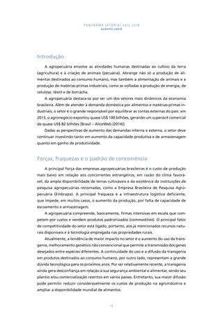 PANORAMA SETORIAL 2015-2018 
AGROPECUÁRIA 
23 
Introdução 
A agropecuária envolve as atividades humanas destinadas ao cultivo da terra 
(agricultura) e à criação de animais (pecuária). Abrange não só a produção de ali-mentos 
destinados ao consumo humano, mas também a alimentação de animais e a 
produção de matérias-primas industriais, como as voltadas à produção de energia, de 
celulose, têxtil e de borracha. 
A agropecuária destaca-se por ser um dos setores mais dinâmicos da economia 
brasileira. Além de atender à demanda doméstica por alimentos e matérias-primas in-dustriais, 
o setor é o grande responsável por equilibrar as contas externas do país: em 
2013, o agronegócio exportou quase US$ 100 bilhões, gerando um superávit comercial 
de quase US$ 82 bilhões [Brasil – AliceWeb (2014)]. 
Dadas as perspectivas de aumento das demandas interna e externa, o setor deve 
continuar investindo tanto em aumento da capacidade produtiva e de armazenagem 
quanto em ganho de produtividade. 
Forças, fraquezas e o padrão de concorrência 
A principal força das empresas agropecuárias brasileiras é o custo de produção 
mais baixo em relação aos concorrentes estrangeiros, em razão do clima favorá-vel, 
da ampla disponibilidade de terras cultiváveis e da existência de instituições de 
pesquisa agropecuárias renomadas, como a Empresa Brasileira de Pesquisa Agro-pecuária 
(Embrapa). A principal fraqueza é a infraestrutura logística deficiente, 
que impede, em muitos casos, o aumento da produção, por falta de capacidade de 
escoamento e armazenagem. 
A agropecuária compreende, basicamente, firmas intensivas em escala que com-petem 
por custos e vendem produtos padronizados (commodities). O principal fator 
de competitividade do setor está ligado, portanto, aos já mencionados recursos natu-rais 
disponíveis e à tecnologia empregada nas propriedades rurais. 
Atualmente, a tendência de maior impacto no setor é o aumento do uso da trans-genia, 
melhoramento genético não convencional que permite a transmissão dos genes 
desejados entre espécies diferentes. A continuidade do uso e a difusão da transgenia 
em produtos destinados ao consumo humano, por outro lado, representam a grande 
dúvida tecnológica para os próximos anos. Por ser relativamente recente, a transgenia 
ainda gera desconfiança em relação à sua segurança ambiental e alimentar, sendo seu 
plantio e/ou comercialização restritos em vários países. Entretanto, sua maior difusão 
pode permitir reduzir consideravelmente os custos de produção na agroindústria e 
ampliar a disponibilidade mundial de alimentos. 
 