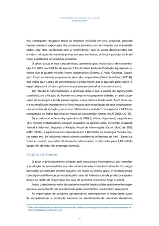 PANORAMA SETORIAL 2015-2018 
AGROPECUÁRIA 
não conseguem recuperar todos os impostos incluídos em seus produtos, gerando 
favorecimento à exportação dos produtos primários em detrimento dos industriali-zados. 
Esse fato, combinado com a “preferência” que os países desenvolvidos dão 
à industrialização de matérias-primas em seus territórios, reforça a posição do Brasil 
como exportador de produtos primários. 
O setor, dadas as suas características, apresenta grau muito baixo de concentra-ção. 
Em 2012, seu CR4 foi de apenas 3,3% do Valor Bruto da Produção Agropecuária, 
sendo que as quatro maiores foram cooperativas (Coamo, C. Vale, Cocamar, Cooxu-pé). 
2 Como as maiores empresas do setor são cooperativas [Valor Econômico (2014)], 
isso indica que o grau de concentração é ainda menor que o apurado pelo índice. A 
expectativa para o futuro próximo é que esse percentual se mantenha baixo. 
Em relação às externalidades, a principal delas é que a cadeia do agronegócio 
contribui para a fixação do homem no campo e nas pequenas cidades, através da ge-ração 
de empregos e renda nessas regiões, o que reduz o êxodo rural. Além disso, ou-tra 
externalidade importante é o forte impacto que as oscilações de seus preços provo-cam 
no índice de inflação, pois o item “Alimentos e bebidas” corresponde a 24,8% da 
composição do Índice Nacional de Preços ao Consumidor Amplo (IPCA) [IBGE (2014)]. 
De acordo com o Censo Agropecuário de 2006 (o último disponível), naquele ano 
16,5 milhões trabalhadores estavam ocupados na agropecuária, incluindo ocupação 
formal e informal. Segundo a Relação Anual de Informações Sociais (Rais) de 2013 
[MTE (2014)], a agricultura foi responsável por 1,48 milhão de empregos formais dire-tos 
nesse ano. Se incluirmos nesse número também os referentes ao item “Borracha, 
fumo e couros”, que estão diretamente relacionados, o total sobe para 1,82 milhão 
(quase 4% do total dos empregos formais). 
26 
Fatores sistêmicos 
O setor é profundamente afetado pela conjuntura internacional, por envolver 
a produção de commodities que são comercializadas internacionalmente. Os preços 
praticados no mercado interno seguem, em maior ou menor grau, os internacionais, 
com algumas diferenças provocadas pelo custo do frete (no caso de produtos exporta-dos) 
e de tarifas de importação (no caso de produtos como leite, trigo e arroz). 
Assim, o crescimento maior da economia mundial tende a afetar positivamente a agro-pecuária, 
aumentando não só a demanda pelas commodities, mas também seus preços. 
As importações de produtos agropecuários desempenham o importante papel 
de complementar a produção nacional no atendimento da demanda doméstica, 
2 CR4 é uma medida de concentração de mercado: mostra a participação das quatro maiores empresas do 
setor em relação ao mercado total. 
 