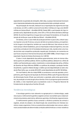 PANORAMA SETORIAL 2015-2018 
AGROPECUÁRIA 
especialmente nos períodos de entressafra. Além disso, os preços internacionais funcionam 
como importantes balizadores dos preços de praticamente toda a produção nacional. 
Na participação de mercado, destacam-se as importações dos segmentos de trigo 
e de lácteos: em 2013, o déficit comercial foi de US$ 2,1 bilhões em trigo e de US$ 491 
milhões em lácteos [Brasil – AliceWeb (2014)]. Desde 2005, a participação do trigo im-portado 
oscila, dependendo da safra, entre 55% a 75% da oferta doméstica [Abitrigo 
(2014)]. Os vizinhos Argentina e Uruguai são os principais fornecedores, em função da 
isenção de tarifas por causa do Mercosul [Brasil – AliceWeb (2014)]. 
Em lácteos, como o custo médio de produção de leite no país é alto, o Brasil costu-ma 
importar cerca de 5% de seu consumo de leite em produtos lácteos, principalmen-te 
do Uruguai e da Argentina, também por causa do Mercosul. Esse volume só não é 
maior porque o Brasil estabeleceu, para as importações vindas da Argentina, uma cota 
que limita a entrada em 3,6 mil toneladas de lácteos por mês, visando evitar uma inva-são 
do leite mais competitivo produzido naquele país. Entretanto, em momentos em 
que houve conjuntura internacional de preços altos (2007-2008), o Brasil chegou a ser 
exportador líquido de lácteos [Guimaraes et al. (2013)]. 
O setor é muito dependente das políticas governamentais, tanto em termos tribu-tários 
quanto em políticas públicas. Dentre as políticas públicas, destacam-se a oferta de 
crédito rural favorecido para custeio, investimento e comercialização das safras, a Política 
de Garantia de Preços Mínimos (PGPM) e as políticas de proteção à produção familiar. 
Anualmente, o governo federal divulga o crédito que será disponibilizado ao setor atra-vés 
do Plano Safra, que, na versão 2014-2015, prevê desembolsos de até R$ 156 bilhões. 
Em nível federal, além do citado PGPM, os produtores rurais são apoiados, princi-palmente, 
pelo Programa de Aquisição de Alimentos (PAA) e pelo Programa Nacional 
de Alimentação Escolar (Pnae), que estimulam a aquisição, pelos entes governamen-tais, 
da produção oriunda da agricultura familiar. Entre os programas governamentais 
de crédito, o mais importante para os produtores rurais é o Programa Nacional de 
Fortalecimento da Agricultura Familiar (Pronaf). 
27 
Tendências tecnológicas 
A tecnologia genérica mais relevante na agropecuária é a biotecnologia, usada 
não só para o melhoramento genético vegetal e animal, mas também para o desenvol-vimento 
de produtos veterinários, defensivos agrícolas e fertilizantes organominerais. 
O melhoramento genético busca aumentar a eficiência produtiva de animais e 
vegetais, através da seleção e da disseminação das características de interesse eco-nômico 
nesses organismos. Entre as características selecionadas mais comuns, estão a 
maior produtividade sob determinadas condições edafoclimáticas e a maior resistência 
 