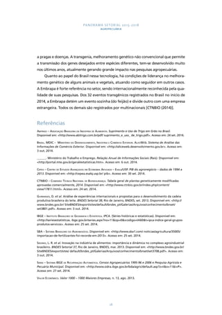 PANORAMA SETORIAL 2015-2018 
AGROPECUÁRIA 
a pragas e doenças. A transgenia, melhoramento genético não convencional que permite 
a transmissão dos genes desejados entre espécies diferentes, tem-se desenvolvido muito 
nos últimos anos, atualmente gerando grande impacto nas pesquisas agropecuárias. 
Quanto ao papel do Brasil nessa tecnologia, há condições de liderança no melhora-mento 
genético de alguns animais e vegetais, atuando como seguidor em outros casos. 
A Embrapa é forte referência no setor, sendo internacionalmente reconhecida pela qua-lidade 
de suas pesquisas. Dos 32 eventos transgênicos registrados no Brasil no início de 
2014, a Embrapa detém um evento sozinha (do feijão) e divide outro com uma empresa 
estrangeira. Todos os demais são registrados por multinacionais [CTNBIO (2014)]. 
Referências 
Abitrigo – Associação Brasileira da Indústria de Alimentos. Suprimento e Uso de Trigo em Grão no Brasil. 
Disponível em: <http://www.abitrigo.com.br/pdf/ suprimento_e_uso_ de_trigo.pdf>. Acesso em: 24 set. 2014. 
Brasil. MDIC – Ministério do Desenvolvimento, Indústria e Comércio Exterior. AliceWeb. Sistema de Análise das 
Informações de Comércio Exterior. Disponível em: <http://aliceweb.desenvolvimento.gov.br>. Acesso em: 
3 out. 2014. 
______. Ministério do Trabalho e Emprego. Relação Anual de Informações Sociais (Rais). Disponível em: 
<http://portal.mte.gov.br/geral/estatisticas.htm>. Acesso em: 6 out. 2014. 
Cepea – Centro de Estudos Avançados em Economia Aplicada – Esalq/USP. PIB do agronegócio – dados de 1994 a 
2013. Disponível em: <http://cepea.esalq.usp.br/ pib>. Acesso em: 30 set. 2014. 
CTNBIO – Comissão Técnica Nacional de Biossegurança. Tabela geral de plantas geneticamente modificadas 
aprovadas comercialmente, 2014. Disponível em: <http://www.ctnbio.gov.br/index.php/content/ 
view/17811.html>. Acesso em: 24 set. 2014. 
Guimaraes, D. et al. Análise de experiências internacionais e propostas para o desenvolvimento da cadeia 
produtiva brasileira do leite. BNDES Setorial 38, Rio de Janeiro, BNDES, set. 2013. Disponível em: <http:// 
www.bndes.gov.br/ SiteBNDES/export/sites/default/bndes_pt/Galerias/Arquivos/conhecimento/bnset/ 
set3801.pdf>. Acesso em: 3 out. 2014. 
IBGE – Instituto Brasileiro de Geografia e Estatística. IPCA. (Séries históricas e estatísticas). Disponível em: 
<http://seriesestatisticas. ibge.gov.br/series.aspx?no=11&op=0&vcodigo=IA60&t=ipca-indice-geral-grupos-produtos- 
28 
servicos>. Acesso em: 25 set. 2014. 
SBA – Sistema Brasileiro do Agronegócio. Disponível em: <http://www.sba1.com/ noticias/agricultura/35005/ 
importacao-de-fertilizantes-foi-recorde-em-2013>. Acesso em: 25 set. 2014. 
Sidonio, L. R. et al. Inovação na indústria de alimentos: importância e dinâmica no complexo agroindustrial 
brasileiro. BNDES Setorial 37, Rio de Janeiro, BNDES, mar. 2013. Disponível em: <http://www.bndes.gov.br/ 
SiteBNDES/export/sites/ default/bndes_pt/Galerias/Arquivos/conhecimento/bnset/set3708.pdf>. Acesso em: 
3 out. 2014. 
Sidra – Sistema IBGE de Recuperação Automática. Censos Agropecuários 1995-96 e 2006 e Pesquisa Agrícola e 
Pecuária Municipal. Disponível em: <http://www.sidra.ibge.gov.br/bda/agric/default.asp?z=t&o=11&i=P>. 
Acesso em: 27 set. 2014. 
Valor Econômico. Valor 1000 – 1000 Maiores Empresas, n. 13, ago. 2013. 
 