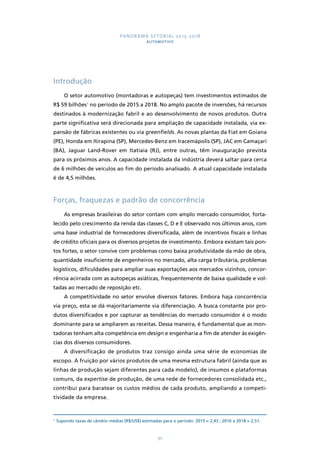 PANORAMA SETORIAL 2015-2018 
AUTOMOTIVO 
30 
Introdução 
O setor automotivo (montadoras e autopeças) tem investimentos estimados de 
R$ 59 bilhões1 no período de 2015 a 2018. No amplo pacote de inversões, há recursos 
destinados à modernização fabril e ao desenvolvimento de novos produtos. Outra 
parte significativa será direcionada para ampliação de capacidade instalada, via ex-pansão 
de fábricas existentes ou via greenfields. As novas plantas da Fiat em Goiana 
(PE), Honda em Itirapina (SP), Mercedes-Benz em Iracemápolis (SP), JAC em Camaçari 
(BA), Jaguar Land-Rover em Itatiaia (RJ), entre outras, têm inauguração prevista 
para os próximos anos. A capacidade instalada da indústria deverá saltar para cerca 
de 6 milhões de veículos ao fim do período analisado. A atual capacidade instalada 
é de 4,5 milhões. 
Forças, fraquezas e padrão de concorrência 
As empresas brasileiras do setor contam com amplo mercado consumidor, forta-lecido 
pelo crescimento da renda das classes C, D e E observado nos últimos anos, com 
uma base industrial de fornecedores diversificada, além de incentivos fiscais e linhas 
de crédito oficiais para os diversos projetos de investimento. Embora existam tais pon-tos 
fortes, o setor convive com problemas como baixa produtividade da mão de obra, 
quantidade insuficiente de engenheiros no mercado, alta carga tributária, problemas 
logísticos, dificuldades para ampliar suas exportações aos mercados vizinhos, concor-rência 
acirrada com as autopeças asiáticas, frequentemente de baixa qualidade e vol-tadas 
ao mercado de reposição etc. 
A competitividade no setor envolve diversos fatores. Embora haja concorrência 
via preço, esta se dá majoritariamente via diferenciação. A busca constante por pro-dutos 
diversificados e por capturar as tendências do mercado consumidor é o modo 
dominante para se ampliarem as receitas. Dessa maneira, é fundamental que as mon-tadoras 
tenham alta competência em design e engenharia a fim de atender às exigên-cias 
dos diversos consumidores. 
A diversificação de produtos traz consigo ainda uma série de economias de 
escopo. A fruição por vários produtos de uma mesma estrutura fabril (ainda que as 
linhas de produção sejam diferentes para cada modelo), de insumos e plataformas 
comuns, da expertise de produção, de uma rede de fornecedores consolidada etc., 
contribui para baratear os custos médios de cada produto, ampliando a competi-tividade 
da empresa. 
1 Supondo taxas de câmbio médias (R$/US$) estimadas para o período: 2015 = 2,43 ; 2016 a 2018 = 2,51. 
 