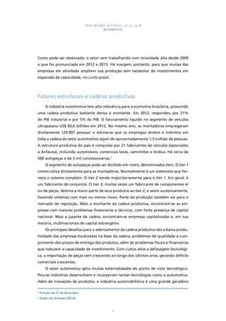 PANORAMA SETORIAL 2015-2018 
AUTOMOTIVO 
Como pode ser observado, o setor vem trabalhando com ociosidade alta desde 2009 
e que foi pronunciada em 2012 e 2013. Há margem, portanto, para que muitas das 
empresas em atividade ampliem sua produção sem necessitar de investimentos em 
expansão de capacidade, no curto prazo. 
Fatores estruturais e cadeias produtivas 
A indústria automotiva tem alta relevância para a economia brasileira, possuindo 
uma cadeia produtiva bastante densa a montante. Em 2012, respondeu por 21% 
do PIB industrial e por 5% do PIB. O faturamento líquido no segmento de veículos 
ultrapassou US$ 83,6 bilhões em 2012. No mesmo ano, as montadoras empregaram 
diretamente 129.907 pessoas2 e estima-se que os empregos diretos e indiretos em 
toda a cadeia do setor automotivo sejam de aproximadamente 1,5 milhão de pessoas. 
A estrutura produtiva do país é composta por 21 fabricantes de veículos (associados 
à Anfavea), incluindo automóveis, comerciais leves, caminhões e ônibus. Há cerca de 
500 autopeças e de 5 mil concessionárias.3 
O segmento de autopeças pode ser dividido em níveis, denominados tiers. O tier 1 
comercializa diretamente para as montadoras. Normalmente é um sistemista que for-nece 
o sistema completo. O tier 2 vende majoritariamente para o tier 1. Em geral, é 
um fabricante de conjuntos. O tier 3, muitas vezes um fabricante de componentes e/ 
ou de peças, destina a maior parte de seus produtos ao tier 2, e assim sucessivamente, 
havendo sistemas com mais ou menos níveis. Parte da produção também vai para o 
mercado de reposição. Mais a montante da cadeia produtiva, encontram-se as em-presas 
com maiores problemas financeiros e técnicos, com forte presença de capital 
nacional. Mais a jusante da cadeia, encontram-se empresas capitalizadas e, em sua 
maioria, multinacionais de capital estrangeiro. 
Os principais desafios para o adensamento da cadeia produtiva são a baixa produ-tividade 
das empresas localizadas na base da cadeia, problemas de qualidade e cum-primento 
dos prazos de entrega dos produtos, além de problemas fiscais e financeiros 
que reduzem a capacidade de investimento. Com custos altos e defasagem tecnológi-ca, 
a importação de peças vem crescendo ao longo dos últimos anos, gerando déficits 
33 
comerciais crescentes. 
O setor automotivo gera muitas externalidades do ponto de vista tecnológico. 
Poucas indústrias desenvolvem e incorporam tantas tecnologias como a automotiva. 
Além de inovações de produtos, a indústria automobilística é uma grande geradora 
2 Posição de 31 de dezembro. 
3 Dados de Anfavea (2014). 
 