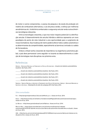 PANORAMA SETORIAL 2015-2018 
AUTOMOTIVO 
de motor e outros componentes, o avanço da pesquisa e da escala de produção em 
matéria de combustíveis alternativos, o uso de pneus verdes, o esforço por melhorias 
aerodinâmicas etc. A eletrônica embarcada e a segurança veicular serão outras diretri-zes 
tecnológicas relevantes. 
Entre as tecnologias crescentes, a que traz maior impacto potencial é a eletrifica-ção 
veicular. O desenvolvimento de veículos híbridos e elétricos representa um novo 
paradigma do ponto de vista industrial e uma oportunidade para o surgimento de 
novas montadoras. Essa mudança de matriz poderá alterar toda a cadeia automotiva e 
os determinantes da competitividade, especialmente as barreiras à entrada e a cadeia 
de fornecedores. 
Embora o Brasil venha crescendo de importância na engenharia automotiva glo-bal, 
o país deve permanecer como seguidor no tocante ao desenvolvimento e à ado-ção 
de tecnologias mais disruptivas nos próximos anos. 
Referências 
Anfavea – Associação Nacional dos Fabricantes de Veículos Automotores – Anuário da indústria automobilística 
brasileira. São Paulo, 2014. 
_______. Anuário da indústria automobilística brasileira. São Paulo, 2013. 
_______. Anuário da indústria automobilística brasileira. São Paulo, 2012. 
_______. Anuário da indústria automobilística brasileira. São Paulo, 2011. 
_______. Anuário da indústria automobilística brasileira. São Paulo, 2010. 
Sindipeças – Sindicato Nacional da Indústria de Componentes para Veículos Automotores e Abipeças – Associação Brasileira da 
Indústria de Autopeças – Desempenho do setor de autopeças 2014. São Paulo, 2014. 
Sites consultados 
Fiat - <http://programapernambuco.fiat.com.br/#home_scr >. Acesso em 8 out. 2014. 
Honda - <http://www.honda.com.br/sobre-a-honda/no-brasil/Paginas/honda-automoveis-do-brasil.aspx>. 
Acesso em 8 out. 2014. 
Jac Motors - <http://www.jacmotorsbrasil.com.br/fabrica>. Acesso em 8 out. 2014. 
Mercedes-Benz - <https://www.mercedes-benz.com.br/institucional/imprensa/ releases/ 
automoveis/2013/10/1207-daimler-anuncia-nova-fabrica-de-automoveis-mercedes-benz-no-brasil>. Acesso 
em 8 out. 2014. 
UOL - <http://carros.uol.com.br/noticias/redacao/2013/12/05/land-rover-anuncia-fabrica-em-itatiaia-no-rio-de- 
38 
janeiro.htm> Acesso em 8 out. 2014. 
 