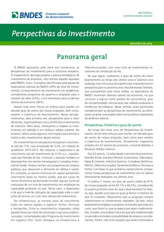 Perspectivas do Investimento 
APE/DEPEQ e 
Comitê de Análise Setorial 
dezembro de 2014 
Panorama geral 
O BNDES apresenta, pelo nono ano consecutivo, as 
perspectivas do investimento para a economia brasileira. 
O mapeamento abrange projetos e planos estratégicos de 
investimento de empresas, não restritos àqueles apoiados 
pelo BNDES. Inclui: (i) projetos identificados pela equipe de 
especialistas setoriais do BNDES (39% do total do investi-mento); 
(ii) levantamento do investimento em residências, 
considerando programas do governo e projeções para o 
restante do setor (23%); e (iii) estimativas para os demais 
setores da economia (38%). 
Nesses nove anos, fez-se um esforço para manter um 
elevado grau de acerto das nossas projeções, bem como, 
ampliar a cobertura do levantamento. Nesse sentido, 
mostramos, pela primeira vez, perspectivas para o setor 
alimentos, responsável por cerca de 8% dos investimentos 
da indústria. Além disso, começamos a mapear os inves-timentos 
em bebidas e em resíduos sólidos urbanos. No 
entanto, faltam ainda algumas informações para termos o 
histórico dos investimentos desses setores. 
Os investimentos em perspectiva incorporam crescimen-to 
real de 17%, taxa anualizada de 3,2%, em relação ao 
quadriênio 2010-2013. Na indústria, a expectativa é de 
crescimento real do investimento de 3,5% a.a., impulsio-nado 
por Petróleo & Gás. Chamam a atenção também os 
desempenhos nos setores Aeroespacial e Complexo Indus-trial 
da Saúde. Ambos contam com programas de compras 
públicas, que alavancam a demanda em defesa e saúde. 
Em contraste, os setores intensivos em capital apresentam 
crescimento baixo ou mesmo queda, seja por causa do 
menor dinamismo da demanda mundial, seja por conta da 
maturação de um ciclo de investimentos em ampliação da 
capacidade produtiva no país. Nesse caso, a expectativa 
é de que o nível de utilização da capacidade volte a subir 
antes de vermos um ciclo mais robusto de investimento. 
Na infraestrutura, as maiores taxas de crescimento 
estão em setores ligados à logística: Portos, Ferrovias 
e Aeroportos. Entre os investimentos mapeados, estão 
aqueles feitos por meio de concessões e parcerias público- 
-privadas, contemplados pelo Programa de Investimento 
em Logística (PIL). Outro destaque na infraestrutura é 
Telecomunicações, com novo ciclo de investimentos re-sultantes 
da introdução do 4G. 
No que segue, analisamos o grau de acerto do nosso 
levantamento ao longo dos últimos anos e fazemos uma 
avaliação mais minuciosa da trajetória dos investimentos em 
perspectiva para os próximos anos. Nos Panoramas Setoriais, 
que acompanham esta nossa análise, os especialistas do 
BNDES examinam diversos setores da economia, no que 
concerne a tópicos como padrão de concorrência, grau 
de competitividade, estruturação das cadeias produtivas e 
tendências tecnológicas. Nesse sentido, esses panoramas 
complementam as perspectivas do investimento, ao ofere-cerem 
ao leitor uma análise sobre outras esferas importantes 
da dinâmica setorial. 
Perspectivas: histórico e grau de acerto 
Ao longo dos nove anos de Perspectivas do Investi-mento, 
temos feito esforço para manter um elevado grau 
de acerto de nossas projeções, bem como para ampliar 
a cobertura do levantamento. Atualmente, mapeamos 
projetos em 22 setores da economia, incluindo Bebidas e 
Resíduos Sólidos Urbanos. 
Dos 22 setores, 12 estão desde o primeiro levantamento: 
Petróleo & Gás; Extrativa Mineral; Automotivo; Siderúrgico; 
Papel & Celulose; Indústria Química; Complexo Eletrônico; 
Elétrico; Telecomunicações; Saneamento Básico; Ferrovias e 
Portos. Com base no que aconteceu nesses setores, compa-ramos 
nossas perspectivas de investimento com os valores 
efetivamente realizados nos últimos anos. 
O Gráfico 1 mostra um grau de acerto médio de 91% 
de nossas projeções (entre 87,1% e 94,2%), considerando 
os quatro primeiros anos em que o levantamento foi feito, 
ou seja, aqueles anos para os quais já temos o histórico do 
que foi investido. Observamos que as projeções sempre 
subestimaram os investimentos realizados. De fato, nosso 
levantamento engloba os projetos conhecidos que estão em 
curso, que foram ou que se espera que sejam implementa-dos. 
Envolve uma análise crítica do que será implementado 
no período e considera a possibilidade de atrasos e cancela-mentos. 
Porém, não inclui projetos que serão conhecidos e 
 
