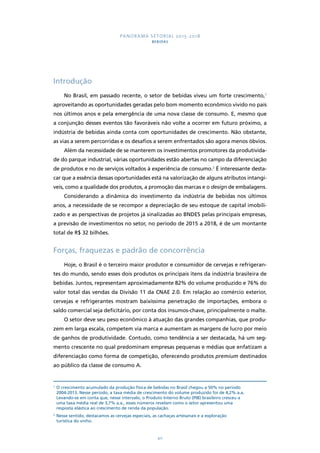 PANORAMA SETORIAL 2015-2018 
BEBIDAS 
40 
Introdução 
No Brasil, em passado recente, o setor de bebidas viveu um forte crescimento,1 
aproveitando as oportunidades geradas pelo bom momento econômico vivido no país 
nos últimos anos e pela emergência de uma nova classe de consumo. E, mesmo que 
a conjunção desses eventos tão favoráveis não volte a ocorrer em futuro próximo, a 
indústria de bebidas ainda conta com oportunidades de crescimento. Não obstante, 
as vias a serem percorridas e os desafios a serem enfrentados são agora menos óbvios. 
Além da necessidade de se manterem os investimentos promotores da produtivida-de 
do parque industrial, várias oportunidades estão abertas no campo da diferenciação 
de produtos e no de serviços voltados à experiência de consumo.2 É interessante desta-car 
que a essência dessas oportunidades está na valorização de alguns atributos intangí-veis, 
como a qualidade dos produtos, a promoção das marcas e o design de embalagens. 
Considerando a dinâmica do investimento da indústria de bebidas nos últimos 
anos, a necessidade de se recompor a depreciação de seu estoque de capital imobili-zado 
e as perspectivas de projetos já sinalizadas ao BNDES pelas principais empresas, 
a previsão de investimentos no setor, no período de 2015 a 2018, é de um montante 
total de R$ 32 bilhões. 
Forças, fraquezas e padrão de concorrência 
Hoje, o Brasil é o terceiro maior produtor e consumidor de cervejas e refrigeran-tes 
do mundo, sendo esses dois produtos os principais itens da indústria brasileira de 
bebidas. Juntos, representam aproximadamente 82% do volume produzido e 76% do 
valor total das vendas da Divisão 11 da CNAE 2.0. Em relação ao comércio exterior, 
cervejas e refrigerantes mostram baixíssima penetração de importações, embora o 
saldo comercial seja deficitário, por conta dos insumos-chave, principalmente o malte. 
O setor deve seu peso econômico à atuação das grandes companhias, que produ-zem 
em larga escala, competem via marca e aumentam as margens de lucro por meio 
de ganhos de produtividade. Contudo, como tendência a ser destacada, há um seg-mento 
crescente no qual predominam empresas pequenas e médias que enfatizam a 
diferenciação como forma de competição, oferecendo produtos premium destinados 
ao público da classe de consumo A. 
1 O crescimento acumulado da produção física de bebidas no Brasil chegou a 50% no período 
2004-2013. Nesse período, a taxa média de crescimento do volume produzido foi de 4,2% a.a. 
Levando-se em conta que, nesse intervalo, o Produto Interno Bruto (PIB) brasileiro cresceu a 
uma taxa média real de 3,7% a.a., esses números revelam como o setor apresentou uma 
resposta elástica ao crescimento de renda da população. 
2 Nesse sentido, destacamos as cervejas especiais, as cachaças artesanais e a exploração 
turística do vinho. 
 