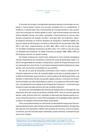 PANORAMA SETORIAL 2015-2018 
BEBIDAS 
O mercado de cervejas e refrigerantes apresenta elevada concentração em em-presas 
e marcas líderes,3 porém com acirrada rivalidade entre os competidores. A 
tendência à concentração não é exclusividade do mercado brasileiro. Essa caracte-rística 
tem avançado em âmbito global no setor, cujas transformações ocorridas nas 
últimas décadas tiveram nas fusões, aquisições e licenciamentos de marcas entre 
diversas companhias de atuação mundial o principal fator de dinamismo. Segun-do 
pesquisa solicitada ao Instituto Brasileiro de Geografia e Estatística (IBGE) com 
base em dados da PIA-Empresa, em 2010 os coeficientes de concentração CR4, CR8, 
CR12 e HH eram, respectivamente, de 70%, 80%, 86% e 0,22 no caso do Grupo 
111 da CNAE 2.0 (bebidas alcoólicas) e de 44%, 62%, 71% e 0,07 no caso do Grupo 
112 (bebidas não alcoólicas). Os dados referentes às edições 2009, 2008 e 2007 da 
PIA-Empresa mostram um quadro estável. 
Em relação à disputa por market share, destacam-se como variáveis estratégicas 
maciços investimentos em marketing e controle de canais de distribuição. Dada a re-lativa 
homogeneidade de cervejas e refrigerantes, o poder de fixação de preços se dá 
via construção de marcas fortes. As principais empresas brasileiras destacam-se nesse 
quesito, com marcas bem consolidadas em seu portfólio. 
No caso de um país de dimensões continentais como o Brasil, o sistema de dis-tribuição 
representa um fator de competitividade crucial para os grandes players.4 O 
modelo de distribuição usual consiste em centros próprios de distribuição direta, que 
atendem a importantes clientes nas grandes regiões urbanas, e contratos com empre-sas 
terceirizadas, que dão capilaridade ao sistema. Já os pequenos fabricantes regio-nais 
– principalmente os do segmento de refrigerantes (“tubaínas”) – concentram suas 
vendas em supermercados próximos de suas unidades industriais. 
Um ponto de vulnerabilidade das empresas de bebidas está na flutuação de uma 
importante fatia dos custos dos produtos vendidos (CPV). Tanto os insumos agrícolas 
(açúcar, malte, gritz de milho etc.) utilizados na fabricação dos líquidos quanto os in-sumos 
industriais (alumínio e resina PET) empregados nas embalagens estão expostos 
ao dólar e às cotações internacionais dessas commodities. 
Como uma possível ameaça ao crescimento da demanda de longo prazo dos prin-cipais 
produtos do setor, cabe menção ao fato de que bebidas alcoólicas e refrigerantes 
são cada vez mais associados a hábitos não saudáveis de consumo. É pouco provável, 
no entanto, que tais mercados sejam submetidos a ações restritivas, a exemplo do que 
ocorre com o tabaco. 
3 Market share em 2013: (cervejas) Ambev, 67,9%; Grupo Petrópolis, 11,3%; Brasil Kirin, 10,8%; 
Heineken, 8,4%; e outras, 1,5%; (refrigerantes) Coca-Cola, 59,9%; Ambev, 18,4%; e outras, 21,7%. 
4 O mercado é estimado em 1,2 milhão de pontos de venda. A empresa líder do setor (Ambev S.A.) 
atende a aproximadamente 83% desse total. 
41 
 