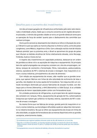 PANORAMA SETORIAL 2015-2018 
BEBIDAS 
Desafios para o aumento dos investimentos 
Um dos principais gargalos de infraestrutura enfrentados pelo setor está relacio-nado 
à mobilidade urbana. Dado que o consumo concentra-se em regiões densamen-te 
povoadas, o trânsito das grandes cidades se torna um grande obstáculo tanto para 
as operações da força de vendas5 quanto para o deslocamento dos caminhões que 
realizam entregas. 
Outro ponto sensível ao desempenho da indústria se refere à tributação da cerve-ja. 
O Brasil é o país que aplica as maiores alíquotas na América Latina, acima de países 
congêneres, como México, Argentina e Chile. Com a elevação real do nível de tributos 
federais prevista6 para os próximos anos, o Brasil se aproximará do grupo de países 
que tributam as bebidas alcoólicas de forma relativamente elevada, como Noruega, 
Finlândia, Suécia e Coreia do Sul. 
A respeito dos investimentos em capacidade produtiva, destacam-se em ordem 
de grandeza as obras civis e as aquisições de máquinas e equipamentos. Os principais 
bens de capital empregados nas cervejarias consistem em: silos de armazenagem, cal-deiras, 
tanques de cozimento e fermentação, filtros, maturadores, pasteurizadores, 
esteiras, sopradores de PET e sistemas de envase e rotulagem. Esse maquinário é co-mum 
a outras indústrias, principalmente a do setor de alimentos.7 
Com relação aos equipamentos de envase, cabe ressaltar que as grandes cerve-jarias, 
que operam fábricas com linhas de alta velocidade de enchimento de latas e 
garrafas, não dispõem de muitas opções de fornecedores. Tais máquinas têm um con-teúdo 
tecnológico dominado por poucos fabricantes de atuação mundial, com des-taque 
para a Krones (Alemanha), a KHS (Alemanha) e a Sidel (Suíça). Já as unidades 
produtivas de menor capacidade podem contar com fornecedores locais. 
Em unidades produtoras de refrigerantes, os principais bens de capital emprega-dos 
consistem em: tanques, filtros, equipamentos de geração de frio, carbonizadores 
(máquinas que injetam gás carbônico no líquido), esteiras, sopradores de PET e siste-mas 
de envase e rotulagem. 
Da mesma forma que nas fábricas de cerveja, grande parte do maquinário é co-mum 
a outras indústrias, sua tecnologia é difundida e pode ser adquirida internamen-te 
na indústria brasileira. No que se refere aos equipamentos de envase em linhas de 
alta velocidade, as opções de fornecedores são as mesmas disponíveis entre as grandes 
cervejarias, anteriormente citadas. 
5 Os vendedores que registram pedidos costumam visitar de 30 a 40 clientes em um único dia. 
6 Segundo a consultoria Canadean, os reajustes regulares previstos nos fatores de cálculo dos tributos 
federais levarão o Brasil da atual 15ª para a 7ª posição (em 2018) na lista dos países que mais tributam 
a cerveja. 
7 Há equipamentos comuns às indústrias de bebidas, alimentos, farmacêutica e química. 
42 
 