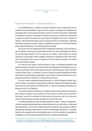 PANORAMA SETORIAL 2015-2018 
BEBIDAS 
Fatores estruturais e cadeias produtivas 
As possibilidades de a indústria de bebidas mobilizar outras cadeias são mais re-levantes 
em duas atividades: a agricultura da cevada e a produção de equipamentos 
de geração de frio para pontos de venda. A partir da recente expansão da capacidade 
das maltarias nacionais, a produção de malte nacional para a cerveja tem aumentado 
a opção da cultura da cevada para agricultores da Região Sul do país.8 Também se 
destaca a demanda gerada pelo setor por equipamentos de refrigeração e exposição 
das bebidas (máquinas de gelo, freezers e geladeiras), dado que o mercado brasileiro 
possui aproximadamente 1,2 milhão de pontos de venda. 
De acordo com informações da PIA 2011 do IBGE (Pia-Empresa), o setor de fabrica-ção 
de bebidas responde por aproximadamente 4% do valor adicionado da indústria 
de transformação brasileira. Por ser intensivo em capital, o setor tende a ser menos 
expressivo no que tange ao fator trabalho. Ainda assim, emprega cerca de 144 mil pes-soas 
no mercado formal, o que corresponde a 2,2% do pessoal ocupado na indústria 
43 
de transformação do Brasil. 
Em razão do fácil acesso a fontes de água no país, a localização geográfica das 
plantas industriais do setor é prioritariamente orientada pela proximidade a seus mer-cados 
consumidores. Assim, essa indústria encontra-se distribuída por todo o território 
nacional. Dessa forma, o emprego no setor ao longo do espaço geográfico brasileiro 
assemelha-se à distribuição da população, o que também revela sua importância como 
gerador de postos de trabalho em áreas periféricas do país. 
O elo da cadeia responsável pela distribuição e a comercialização também apre-senta 
números consideráveis de geração de emprego. Segundo informações da Rela-ção 
Anual de Informações Sociais (Rais) 2013, o comércio atacadista de bebidas em-prega 
cerca de 110 mil pessoas. 
Uma forma possível de descrever as cadeias produtivas das bebidas industrializa-das 
consiste em agrupar seus processos em três conjuntos, tendo como elo central a 
fabricação, como elo a montante o fornecimento de insumos e, por fim, como elo a 
jusante a distribuição do produto acabado até o ponto de venda. 
As cadeias produtivas dos dois principais produtos do setor – cerveja e refrigerante – 
oferecem grandes oportunidades de economias de escopo e, por esse motivo, muitas vezes 
são produzidas em uma mesma unidade industrial. No entanto, seus processos de fabrica-ção 
guardam diferenças importantes em nível de complexidade. Dessa forma, o comparti-lhamento 
de operações entre as duas bebidas ocorre no início da cadeia, na aquisição de 
embalagens, e no fim, quando os produtos entram no sistema de distribuição. 
8 A Ambev S.A. firmou parceria com cerca de 3.800 pequenos produtores rurais para fornecimento de 
cevada à sua nova maltaria, construída em Passo Fundo (RS), com capacidade de 110 mil toneladas/ano. 
 