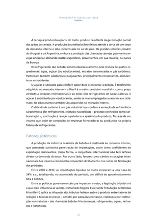 PANORAMA SETORIAL 2015-2018 
BEBIDAS 
A cerveja é produzida a partir do malte, produto resultante da germinação parcial 
dos grãos de cevada. A produção das maltarias brasileiras atende a cerca de um terço 
da demanda interna e está concentrada no sul do país. Os grandes volumes provêm 
do Uruguai e da Argentina, embora a produção das chamadas cervejas gourmet e cer-vejas 
artesanais demande maltes específicos, provenientes, em sua maioria, de países 
44 
da Europa. 
Os refrigerantes são bebidas constituídas basicamente pela mistura de quatro in-gredientes: 
água, açúcar (ou edulcorantes), extratos concentrados e gás carbônico. 
Participam também substâncias coadjuvantes, principalmente conservantes, acidulan-tes 
e antioxidantes. 
O açúcar é utilizado para conferir sabor doce e encorpar a bebida. É totalmente 
adquirido no mercado interno – o Brasil é o maior produtor mundial –, com o preço 
atrelado a cotações internacionais e ao dólar. Nos refrigerantes de baixas calorias, o 
açúcar é substituído por edulcorantes, sendo os mais empregados a sacarina e o cicla-mato. 
Os edulcorantes também são adquiridos no mercado interno. 
O dióxido de carbono é um gás industrial que confere a sensação de refrescância 
característica dos refrigerantes. Injetado nas bebidas – processo conhecido como car-bonatação 
–, sua função é realçar o paladar e a aparência do produto. Trata-se de um 
insumo que pode ser comprado de empresas fornecedoras ou produzido na própria 
fábrica de refrigerantes. 
Fatores sistêmicos 
A produção da indústria brasileira de bebidas é destinada ao consumo interno, 
que apresenta baixíssima penetração de importações, assim como coeficientes de 
exportação irrelevantes. Dessa forma, a conjuntura internacional não tem reflexo 
direto na demanda do setor. Por outro lado, fatores como câmbio e cotações inter-nacionais 
dos insumos commodities impactam diretamente nos custos de fabricação 
dos produtos. 
Entre 2005 e 2012, as importações líquidas de malte cresceram a uma taxa de 
24% a.a., totalizando, no acumulado do período, um déficit de aproximadamente 
US$ 2 bilhões. 
Entre as políticas governamentais que impactam o setor, a legislação tributária é 
a que mais influencia as vendas. O chamado Regime Especial de Tributação de Bebidas 
Frias (Refri) aplica as alíquotas dos tributos federais sobre o produto entre fatores de 
redução e tabelas de preços – obtidos por pesquisas no varejo, realizadas por institui-ções 
contratadas – das chamadas bebidas frias (cervejas, refrigerantes, águas, refres-cos 
e isotônicos). 
 