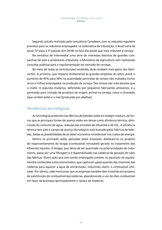 PANORAMA SETORIAL 2015-2018 
BEBIDAS 
Segundo estudo realizado pela consultoria Canadean, com os reajustes regulares 
previstos para os redutores empregados na sistemática de tributação, o Brasil sairá da 
atual 15ª para a 7ª posição (em 2018) na lista dos países que mais tributam a cerveja. 
Na tentativa de intermediar uma série de interesses distintos de grandes com-panhias 
do país e produtores artesanais, o Ministério da Agricultura vem realizando 
consultas públicas para a regulamentação do mercado de cervejas. 
No meio de todas as contribuições recebidas, duas recebem mais apoio dos fabri-cantes. 
A primeira, que impacta diretamente as grandes empresas do setor, prevê o 
aumento de 45% para 50% na quantidade permitida de cereais não maltados (como 
arroz e milho) empregados na produção da cerveja. Tais cereais são mais baratos que 
o malte. A segunda mudança, defendida por pequenos fabricantes artesanais, é a 
permissão para inclusão de produtos de origem animal na cerveja, como o chocolate 
(que contém leite) e o mel (produzido por abelhas). 
45 
Tendências tecnológicas 
As tecnologias presentes nas fábricas de bebidas estão em estágio maduro, de for-ma 
que as principais fontes de avanço estão em temas como eficiência térmica, dimi-nuição 
do consumo de água, redução das emissões de efluentes e de CO2. A eficiência 
térmica tem sido o campo de avanço tecnológico mais buscado pelas fábricas de bebi-das, 
dadas as possibilidades de se obter economia considerável nos custos de energia. 
Dentre as principais ações aplicadas pelas empresas, destacam-se os projetos 
de reaproveitamento do biogás (combustível renovável) gerado no tratamento dos 
efluentes líquidos. O biogás, que deixa de ser queimado na própria estação de trata-mento, 
passa por uma filtragem e é disponibilizado nas caldeiras de geração de calor 
das fábricas. Outra ação que vem sendo empregada consiste na aquisição de equipa-mentos 
conhecidos como economizers, que capturam gases quentes das chaminés das 
caldeiras para aquecer a água de alimentação, reduzindo, assim, o combustível utili-zado. 
Por último, cabe mencionar que as empresas também têm investido em projetos 
de substituição do combustível das caldeiras, abandonando o uso do óleo combustível 
em favor da biomassa (principalmente o cavaco de madeira). 
 