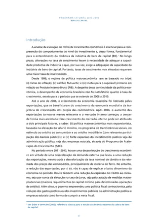PANORAMA SETORIAL 2015-2018 
BENS DE CAPITAL 
47 
Introdução 
A análise da evolução do ritmo de crescimento econômico é essencial para a com-preensão 
do comportamento do nível do investimento e, dessa forma, fundamental 
para o entendimento da dinâmica da indústria de bens de capital (BK).1 No longo 
prazo, alterações na taxa de crescimento levam à necessidade de adequar a capaci-dade 
produtiva da indústria o que, por sua vez, exige a adequação da capacidade da 
indústria de bens de capital. Portanto, taxas de crescimento mais elevadas requerem 
uma maior taxa de investimento. 
Desde 1999, o regime de política macroeconômica tem se baseado no tripé: 
(i) metas de inflação; (ii) câmbio flutuante; e (iii) metas para o superávit primário em 
relação ao Produto Interno Bruto (PIB). A despeito dessa continuidade da política eco-nômica, 
o desempenho da economia brasileira não foi satisfatório quanto à taxa de 
crescimento, exceto para o período que se estende de 2006 a 2010. 
Até o ano de 2006, o crescimento da economia brasileira foi liderado pelas 
exportações, que se beneficiaram do crescimento da economia mundial e da tra-jetória 
de crescimento dos preços das commodities. Após 2006, o aumento das 
exportações tornou-se menos relevante e o mercado interno começou a crescer 
de forma mais acelerada. Esse crescimento do mercado interno pode ser atribuído 
a dois principais fatores, a saber: (i) política macroeconômica mais expansionista, 
baseada na elevação do salário mínimo, no programa de transferências sociais, no 
estímulo ao crédito ao consumidor e ao crédito imobiliário (com relevante partici-pação 
dos bancos públicos); e (ii) forte expansão do investimento público seja da 
administração pública, seja das empresas estatais, através do Programa de Acele-ração 
do Crescimento (PAC). 
No período entre 2011-2013, houve uma desaceleração do crescimento econômi-co 
em virtude de uma desaceleração da demanda externa que levou a uma redução 
das exportações, mesmo após a desvalorização da taxa nominal de câmbio e da reto-mada 
dos preços das commodities, principalmente de minério de ferro. No entanto, 
a redução das exportações, por si só, não é capaz de explicar o baixo dinamismo da 
economia no período. Houve também uma redução da expansão do crédito ao consu-mo, 
seja por conta da elevação na taxa de juros, seja pela adoção de medidas macro-prudenciais 
(maiores requerimentos de capital mínimo para determinadas operações 
de crédito). Além disso, o governo empreendeu uma política fiscal contracionista, pela 
redução dos gastos públicos ou dos investimentos públicos da administração pública e 
empresas estatais como forma de cumprir a meta fiscal. 
1 Ver Erber e Vermulm (2002), referência clássica para o estudo da dinâmica recente da cadeia de bens 
de capital. 
 