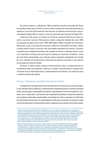 PANORAMA SETORIAL 2015-2018 
BENS DE CAPITAL 
No cenário externo, a década de 1990 caracterizou-se pela retomada dos fluxos 
de capital privados para a América Latina e pela consequente reinserção dos países da 
região ao circuito de financiamento internacional. O superávit comercial que o país vi-nha 
obtendo desde 2001 se reduziu e vem se reduzindo mais fortemente desde 2011. 
O país tem sido capaz, no entanto, de financiar eventuais déficits em conta cor-rente 
e acumular reservas internacionais. Desde a segunda metade dos anos 1990, 
com exceção de alguns anos como 1999, 2002-2003 e 2008, a liquidez tem sido abun-dante 
para o país, o que permitiu financiar o déficit em transações correntes, reduzir 
a dívida externa total e acumular uma quantidade expressiva de reservas. Contudo, 
a despeito das condições favoráveis, não se pode minimizar a restrição externa como 
uma importante restrição estrutural que se apresenta à economia brasileira,2 ainda 
que não tenha apresentado uma restrição externa absoluta exatamente em virtude 
de uma condição de financiamento internacional bastante favorável e das reservas 
acumuladas ao longo do tempo. 
Portanto, é dentro desse contexto macroeconômico que o comportamento do 
investimento deve ser analisado.3 Ademais, o quadro macroeconômico traçado ante-riormente 
trouxe implicações para o comportamento da indústria, em particular para 
48 
a indústria de bens de capital. 
Forças, fraquezas e padrão de concorrência 
A despeito de a situação externa ter sido favorável nos últimos anos e da não existên-cia 
de restrição externa absoluta, é extremamente importante possuir uma base industrial 
sólida, capaz de gerar exportações e substituir importações de maneira competitiva. Con-tudo, 
tem se observado o acirramento da competição de produtos industriais brasileiros 
com produtos importados aprofundado. O resultado tem sido a elevação do coeficiente 
de importação da economia. As importações se aceleraram causando a reversão do saldo 
comercial observado em praticamente todos os segmentos da indústria de transformação. 
2 A política econômica desde a década de 1990, tomou como um de seus objetivos a acumulação de 
reservas internacionais o que exigiu, em diversas ocasiões, políticas contracionistas de administração da 
demanda agregada como forma de ajuste do saldo comercial e em conta-corrente. Ademais, desde 1999, 
com a adoção do sistema de metas de inflação, a taxa de câmbio nominal tem sido um dos principais 
instrumentos de controle inflacionário e sua contínua apreciação afeta diretamente o equilíbrio 
em conta-corrente e a competitividade da indústria, cujo financiamento depende cada vez mais 
da entrada de capitais e da utilização do estoque de reservas acumulado. Ver Serrano e Summa 
(2011; 2012) e Barbosa e Pereira dos Santos (2011). 
3 Apenas reforçando que sua dinâmica é essencial para a evolução da indústria de bens de capital. 
Trata-se, como é conhecido na literatura teórica sobre o tema, do caráter dual do investimento. 
O investimento ao mesmo tempo em que representa demanda por bens de capital, determina a 
evolução da capacidade produtiva da economia. Dessa forma, o investimento é realizado para adequar 
a capacidade produtiva da economia à evolução da demanda agregada e, por esse motivo, a trajetória 
do investimento é determinada pela taxa de crescimento da demanda final. 
 