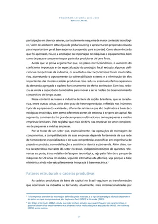PANORAMA SETORIAL 2015-2018 
BENS DE CAPITAL 
participação em diversos setores, particularmente naqueles de maior conteúdo tecnológi-co, 
5 além de adotarem estratégias de global sourcing e apresentarem propensão elevada 
para importar (em geral, bem superior à propensão para exportar). Como decorrência do 
que foi apontado, houve a ampliação da importação de máquinas e equipamentos, bem 
como de peças e componentes por parte dos produtores de bens finais. 
Ainda que se possa argumentar que, no plano microeconômico, o aumento do 
coeficiente importado e de especialização da produção local reduziu algumas defi-ciências 
competitivas da indústria, os resultados macroeconômicos foram insatisfató-rios, 
acarretando o agravamento da vulnerabilidade externa e a eliminação de elos 
importantes das diversas cadeias produtivas. Isso reduziu eventuais efeitos expansivos 
da demanda agregada e o pleno funcionamento do efeito acelerador. Com isso, redu-ziu- 
se ainda a capacidade da indústria para inovar e ser o núcleo do desenvolvimento 
50 
competitivo de longo prazo. 
Nesse contexto se insere a indústria de bens de capital brasileira, que se caracte-riza, 
entre outras coisas, pelo alto grau de heterogeneidade, refletido nos inúmeros 
tipos de equipamentos existentes, diferentes setores a que são destinados e bases tec-nológicas 
envolvidas, bem como diferentes portes de empresa e origens de capital. No 
segmento, convivem tanto grandes empresas multinacionais como pequenas e médias 
empresas familiares. Vale registrar que mais de 80% das empresas do setor compõem- 
-se de pequenas e médias empresas. 
Por se tratar de um setor que, essencialmente, faz operações de montagem de 
componentes, a competitividade de suas empresas depende fortemente de sua rede 
de fornecedores especializados e de suas competências específicas em engenharia de 
projeto e produto, comercialização e assistência técnica e pós-venda. Além disso, ou-tra 
característica marcante do setor no Brasil, independentemente de questões refe-rentes 
ao porte, é sua relativa defasagem tecnológica, seja pelo fato de o parque de 
máquinas ter 20 anos em média, segundo estimativas da Abimaq, seja porque a base 
eletrônica ainda não está plenamente integrada à base mecânica.6 
Fatores estruturais e cadeias produtivas 
As cadeias produtivas de bens de capital no Brasil seguiram as transformações 
que ocorreram na indústria se tornando, atualmente, mais internacionalizadas por 
5 Tais empresas atendem às estratégias definidas pelas matrizes, e o tipo de estratégia adotada dependerá 
do setor em que a empresa atua. Ver Laplane e Sarti (2003) e Hiratuka (2003). 
6 Ver Erber e Vermulm (2002). Ainda que não tenham estudos que quantifiquem tais características, é 
possível observá-las empiricamente nas diversas visitas realizadas pelas equipes do BNDES. Ver Abimaq 
(2014), entre outros. 
 