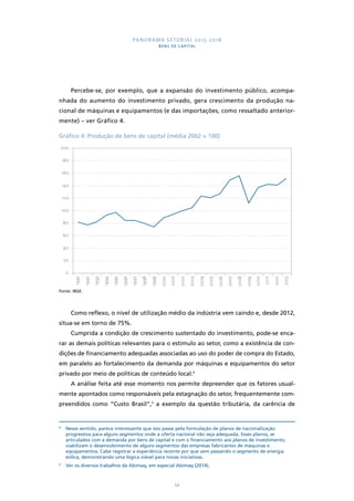 PANORAMA SETORIAL 2015-2018 
BENS DE CAPITAL 
Percebe-se, por exemplo, que a expansão do investimento público, acompa-nhada 
do aumento do investimento privado, gera crescimento da produção na-cional 
de máquinas e equipamentos (e das importações, como ressaltado anterior-mente) 
– ver Gráfico 4. 
Gráfico 4: Produção de bens de capital (média 2002 = 100) 
1991 
1992 
1993 
1994 
1995 
1996 
1997 
1998 
1999 
2000 
2001 
2002 
2003 
2004 
2005 
2006 
2007 
2008 
2009 
2010 
2011 
2012 
2013 
54 
200 
180 
160 
140 
120 
100 
80 
60 
40 
20 
0 
Fonte: IBGE. 
Como reflexo, o nível de utilização médio da indústria vem caindo e, desde 2012, 
situa-se em torno de 75%. 
Cumprida a condição de crescimento sustentado do investimento, pode-se enca-rar 
as demais políticas relevantes para o estímulo ao setor, como a existência de con-dições 
de financiamento adequadas associadas ao uso do poder de compra do Estado, 
em paralelo ao fortalecimento da demanda por máquinas e equipamentos do setor 
privado por meio de políticas de conteúdo local.8 
A análise feita até esse momento nos permite depreender que os fatores usual-mente 
apontados como responsáveis pela estagnação do setor, frequentemente com-preendidos 
como “Custo Brasil”,9 a exemplo da questão tributária, da carência de 
8 Nesse sentido, parece interessante que isso passe pela formulação de planos de nacionalização 
progressiva para alguns segmentos onde a oferta nacional não seja adequada. Esses planos, se 
articulados com a demanda por bens de capital e com o financiamento aos planos de investimento, 
viabilizam o desenvolvimento de alguns segmentos das empresas fabricantes de máquinas e 
equipamentos. Cabe registrar a experiência recente por que vem passando o segmento de energia 
eólica, demonstrando uma lógica viável para novas iniciativas. 
9 Ver os diversos trabalhos da Abimaq, em especial Abimaq (2014). 
 