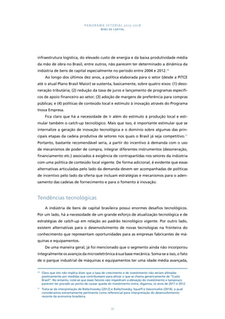 PANORAMA SETORIAL 2015-2018 
BENS DE CAPITAL 
infraestrutura logística, do elevado custo de energia e da baixa produtividade média 
da mão de obra no Brasil, entre outros, não parecem ter determinado a dinâmica da 
indústria de bens de capital especialmente no período entre 2004 e 2012.10 
Ao longo dos últimos dez anos, a política elaborada para o setor (desde a PITCE 
até o atual Plano Brasil Maior) se sustenta, basicamente, sobre quatro eixos: (1) deso-neração 
tributária; (2) redução da taxa de juros e lançamento de programas específi-cos 
de apoio financeiro ao setor; (3) adoção de margens de preferência para compras 
públicas; e (4) políticas de conteúdo local e estímulo à inovação através do Programa 
Inova Empresa. 
Fica claro que há a necessidade de ir além do estímulo à produção local e esti-mular 
também o catch-up tecnológico. Mais que isso, é importante estimular que se 
internalize a geração de inovação tecnológica e o domínio sobre algumas das prin-cipais 
etapas da cadeia produtiva de setores nos quais o Brasil já seja competitivo.11 
Portanto, bastante recomendável seria, a partir do incentivo à demanda com o uso 
de mecanismos de poder de compra, integrar diferentes instrumentos (desoneração, 
financiamento etc.) associados à exigência de contrapartidas nos setores da indústria 
com uma política de conteúdo local vigente. De forma adicional, é evidente que essas 
alternativas articuladas pelo lado da demanda devem ser acompanhadas de políticas 
de incentivo pelo lado da oferta que incluam estratégias e mecanismos para o aden-samento 
das cadeias de fornecimento e para o fomento à inovação. 
55 
Tendências tecnológicas 
A indústria de bens de capital brasileira possui enormes desafios tecnológicos. 
Por um lado, há a necessidade de um grande esforço de atualização tecnológica e de 
estratégias de catch-up em relação ao padrão tecnológico vigente. Por outro lado, 
existem alternativas para o desenvolvimento de novas tecnologias na fronteira do 
conhecimento que representam oportunidades para as empresas fabricantes de má-quinas 
e equipamentos. 
De uma maneira geral, já foi mencionado que o segmento ainda não incorporou 
integralmente os avanços da microeletrônica à sua base mecânica. Soma-se a isso, o fato 
de o parque industrial de máquinas e equipamentos ter uma idade média avançada, 
10 Claro que isto não implica dizer que a taxa de crescimento e de investimento não seriam afetadas 
positivamente por medidas que contribuíssem para aliviar o que se chama genericamente de “Custo 
Brasil”. No entanto, note-se que esses fatores não impediram a elevação do investimento e tampouco 
parecem ter piorado ao ponto de causar queda do investimento entre, digamos, os anos de 2011 e 2012. 
11 Trata-se da interpretação de Bielschowsky (2012) e Bielschowsky, Squeff e Vasconcelos (2014), a qual 
consideramos extremamente pertinente como referencial para interpretação do desenvolvimento 
recente da economia brasileira. 
 
