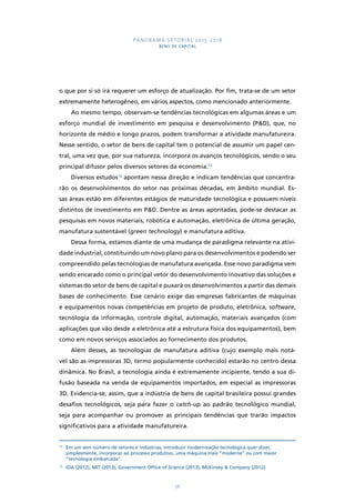PANORAMA SETORIAL 2015-2018 
BENS DE CAPITAL 
o que por si só irá requerer um esforço de atualização. Por fim, trata-se de um setor 
extremamente heterogêneo, em vários aspectos, como mencionado anteriormente. 
Ao mesmo tempo, observam-se tendências tecnológicas em algumas áreas e um 
esforço mundial de investimento em pesquisa e desenvolvimento (P&D), que, no 
horizonte de médio e longo prazos, podem transformar a atividade manufatureira. 
Nesse sentido, o setor de bens de capital tem o potencial de assumir um papel cen-tral, 
uma vez que, por sua natureza, incorpora os avanços tecnológicos, sendo o seu 
principal difusor pelos diversos setores da economia.12 
Diversos estudos13 apontam nessa direção e indicam tendências que concentra-rão 
os desenvolvimentos do setor nas próximas décadas, em âmbito mundial. Es-sas 
áreas estão em diferentes estágios de maturidade tecnológica e possuem níveis 
distintos de investimento em P&D. Dentre as áreas apontadas, pode-se destacar as 
pesquisas em novos materiais, robótica e automação, eletrônica de última geração, 
manufatura sustentável (green technology) e manufatura aditiva. 
Dessa forma, estamos diante de uma mudança de paradigma relevante na ativi-dade 
industrial, constituindo um novo plano para os desenvolvimentos e podendo ser 
compreendido pelas tecnologias de manufatura avançada. Esse novo paradigma vem 
sendo encarado como o principal vetor do desenvolvimento inovativo das soluções e 
sistemas do setor de bens de capital e puxará os desenvolvimentos a partir das demais 
bases de conhecimento. Esse cenário exige das empresas fabricantes de máquinas 
e equipamentos novas competências em projeto de produto, eletrônica, software, 
tecnologia da informação, controle digital, automação, materiais avançados (com 
aplicações que vão desde a eletrônica até a estrutura física dos equipamentos), bem 
como em novos serviços associados ao fornecimento dos produtos. 
Além desses, as tecnologias de manufatura aditiva (cujo exemplo mais notá-vel 
são as impressoras 3D, termo popularmente conhecido) estarão no centro dessa 
dinâmica. No Brasil, a tecnologia ainda é extremamente incipiente, tendo a sua di-fusão 
baseada na venda de equipamentos importados, em especial as impressoras 
3D. Evidencia-se, assim, que a indústria de bens de capital brasileira possui grandes 
desafios tecnológicos, seja para fazer o catch-up ao padrão tecnológico mundial, 
seja para acompanhar ou promover as principais tendências que trarão impactos 
significativos para a atividade manufatureira. 
12 Em um sem número de setores e indústrias, introduzir modernização tecnológica quer dizer, 
simplesmente, incorporar ao processo produtivo, uma máquina mais “moderna” ou com maior 
“tecnologia embarcada”. 
13 IDA (2012), MIT (2013), Government Office of Science (2013), McKinsey & Company (2012). 
56 
 