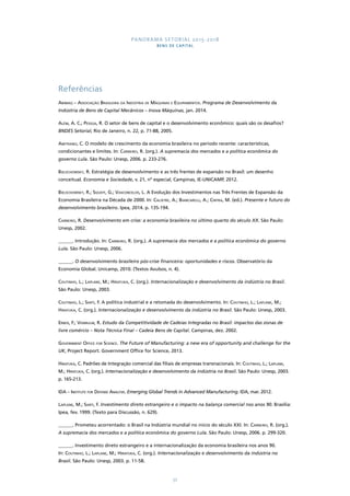 PANORAMA SETORIAL 2015-2018 
BENS DE CAPITAL 
57 
Referências 
Abimaq – Associação Brasileira da Indústria de Máquinas e Equipamentos. Programa de Desenvolvimento da 
Indústria de Bens de Capital Mecânicos – Inova Máquinas, jan. 2014. 
Além, A. C.; Pessoa, R. O setor de bens de capital e o desenvolvimento econômico: quais são os desafios? 
BNDES Setorial, Rio de Janeiro, n. 22, p. 71-88, 2005. 
Amitrano, C. O modelo de crescimento da economia brasileira no período recente: características, 
condicionantes e limites. In: Carneiro, R. (org.). A supremacia dos mercados e a política econômica do 
governo Lula. São Paulo: Unesp, 2006. p. 233-276. 
Bielschowsky, R. Estratégia de desenvolvimento e as três frentes de expansão no Brasil: um desenho 
conceitual. Economia e Sociedade, v. 21, nº especial, Campinas, IE-UNICAMP, 2012. 
Bielschowsky, R.; Squeff, G.; Vasconcelos, L. A Evolução dos Investimentos nas Três Frentes de Expansão da 
Economia Brasileira na Década de 2000. In: Calixtre, A.; Biancarelli, A.; Cintra, M. (ed.). Presente e futuro do 
desenvolvimento brasileiro. Ipea, 2014. p. 135-194. 
Carneiro, R. Desenvolvimento em crise: a economia brasileira no último quarto do século XX. São Paulo: 
Unesp, 2002. 
______. Introdução. In: Carneiro, R. (org.). A supremacia dos mercados e a política econômica do governo 
Lula. São Paulo: Unesp, 2006. 
______. O desenvolvimento brasileiro pós-crise financeira: oportunidades e riscos. Observatório da 
Economia Global. Unicamp, 2010. (Textos Avulsos, n. 4). 
Coutinho, L.; Laplane, M.; Hiratuka, C. (org.). Internacionalização e desenvolvimento da indústria no Brasil. 
São Paulo: Unesp, 2003. 
Coutinho, L.; Sarti, F. A política industrial e a retomada do desenvolvimento. In: Coutinho, L.; Laplane, M.; 
Hiratuka, C. (org.). Internacionalização e desenvolvimento da indústria no Brasil. São Paulo: Unesp, 2003. 
Erber, F.; Vermulm, R. Estudo da Competitividade de Cadeias Integradas no Brasil: impactos das zonas de 
livre comércio – Nota Técnica Final – Cadeia Bens de Capital. Campinas, dez. 2002. 
Government Office for Science. The Future of Manufacturing: a new era of opportunity and challenge for the 
UK, Project Report. Government Office for Science, 2013. 
Hiratuka, C. Padrões de Integração comercial das filiais de empresas transnacionais. In: Coutinho, L.; Laplane, 
M.; Hiratuka, C. (org.). Internacionalização e desenvolvimento da indústria no Brasil. São Paulo: Unesp, 2003. 
p. 165-213. 
IDA – Institute for Defense Analysis. Emerging Global Trends in Advanced Manufacturing. IDA, mar. 2012. 
Laplane, M.; Sarti, F. Investimento direto estrangeiro e o impacto na balança comercial nos anos 90. Brasília: 
Ipea, fev. 1999. (Texto para Discussão, n. 629). 
______. Prometeu acorrentado: o Brasil na Indústria mundial no início do século XXI. In: Carneiro, R. (org.). 
A supremacia dos mercados e a política econômica do governo Lula. São Paulo: Unesp, 2006. p. 299-320. 
______. Investimento direto estrangeiro e a internacionalização da economia brasileira nos anos 90. 
In: Coutinho, L.; Laplane, M.; Hiratuka, C. (org.). Internacionalização e desenvolvimento da indústria no 
Brasil. São Paulo: Unesp, 2003. p. 11-58. 
 