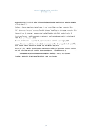 PANORAMA SETORIAL 2015-2018 
BENS DE CAPITAL 
Management Technology Policy. A review of international approaches to Manufacturing Research. University 
of Cambridge, 2011. 
McKinsey & Company. Manufacturing the future: the next era of global growth and innovation. 2012. 
MIT – Massachusetts Institute of Technology. Trends in Advanced Manufacturing Technology Innovation. 2012. 
Naveiro, R. Setor de Máquinas e Equipamentos. Brasília: SENAI/DN, 2005. (Série Estudos Setoriais 3). 
Resende, M.; Anderson, P. Mudanças estruturais na indústria brasileira de bens de capital. Brasília: Ipea, jul. 
1999. (Texto para Discussão, n. 658). 
Santos, C. H. Notas sobre a necessidade de reformas no sistema tributário nacional. Ipea, 2010. 
______. Notas sobre as dinâmicas relacionadas do consumo das famílias, da formação bruta de capital fixo 
e das finanças públicas brasileiras no período 2004-2012. Brasília: Ipea, 2013. 
Serrano, F.; Summa, R. Política macroeconômica, crescimento e distribuição de renda na economia brasileira 
dos anos 2000. Observatório da Economia Global. UNICAMP, 2011. (Textos Avulsos, n. 6). 
______. A desaceleração rudimentar da economia brasileira desde 2011. IE-UFRJ, 2012. (Mimeo). 
Vermulm, R. A indústria de bens de capital seriados. Cepal, 2003. (Mimeo). 
58 
 