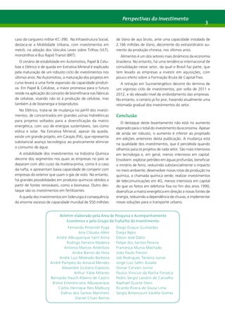 Perspectivas do Investimento 3 
caso do cargueiro militar KC-390. Na Infraestrutura Social, 
destaca-se a Mobilidade Urbana, com investimentos em 
metrô, na adoção dos Veículos Leves sobre Trilhos (VLT), 
monotrilhos e Bus Rapid Transit (BRT). 
O cenário de estabilidade em Automotivo, Papel & Celu-lose 
e Elétrico e de queda em Extrativa Mineral é explicado 
pela maturação de um robusto ciclo de investimentos nos 
últimos anos. No Automotivo, a maturação dos projetos em 
curso levará a uma forte expansão da capacidade produti-va. 
Em Papel & Celulose, a maior promessa para o futuro 
reside na aplicação do conceito de biorrefinaria nas fábricas 
de celulose, visando não só à produção de celulose, mas 
também à de bioenergia e bioprodutos. 
No Elétrico, trata-se de mudança no perfil dos investi-mentos, 
de concentrados em grandes usinas hidrelétricas 
para projetos voltados para a diversificação da matriz 
energética, com uso de energias sustentáveis, tais como 
eólica e solar. Na Extrativa Mineral, apesar da queda, 
existe um grande projeto, em Carajás (PA), que representa 
substancial avanço tecnológico ao praticamente eliminar 
o consumo de água. 
A estabilidade dos investimentos na Indústria Química 
decorre dos segmentos nos quais as empresas no país se 
deparam com alto custo da matéria-prima, como é o caso 
da nafta, e apresentam baixa capacidade de competir com 
empresas do exterior que usam o gás de xisto. No entanto, 
há grandes possibilidades em produtos químicos obtidos a 
partir de fontes renováveis, como a biomassa. Outro des-taque 
são os investimentos em fertilizantes. 
A queda dos investimentos em Siderurgia é consequência 
do enorme excesso de capacidade mundial de 550 milhões 
de t/ano de aço bruto, ante uma capacidade instalada de 
2.166 milhões de t/ano, decorrente do extraordinário au-mento 
da produção chinesa, nos últimos anos. 
Alimentos é um dos setores mais dinâmicos da economia 
brasileira. No entanto, há uma tendência internacional de 
consolidação nesse setor, da qual o Brasil faz parte, que 
tem levado as empresas a investir em aquisições, com 
pouco efeito sobre a Formação Bruta de Capital Fixo. 
A retração em Sucroenergético decorre do término de 
um vigoroso ciclo de investimentos, por volta de 2011 e 
2012, e do elevado nível de endividamento das empresas. 
No entanto, o cenário já foi pior, havendo atualmente uma 
retomada gradual dos investimentos do setor. 
Conclusão 
O destaque deste levantamento não está no aumento 
esperado para o total do investimento da economia. Apesar 
de ainda ser robusto, o aumento é inferior ao projetado 
em edições anteriores desta publicação. A mudança está 
na qualidade dos investimentos, que é percebida quando 
olhamos para os projetos de cada setor. São mais intensivos 
em tecnologia e, em geral, menos intensivos em capital. 
Envolvem: explorar petróleo em águas profundas; beneficiar 
o minério de ferro, reduzindo substancialmente o impacto 
no meio ambiente; desenvolver novas rotas de produção na 
química, a chamada química verde; realizar investimentos 
de telecomunicações em 4G, menos intensivos em capital 
do que os feitos em telefonia fixa no fim dos anos 1990; 
diversificar a matriz energética em direção a novas fontes de 
energia, reduzindo a dependência de chuvas; e implementar 
novas soluções para o transporte urbano. 
Boletim elaborado pela Área de Pesquisa e Acompanhamento 
Econômico e pelo Grupo de Trabalho do Investimento. 
Fernando Pimentel Puga 
Ana Cláudia Além 
André Albuquerque Sant’Anna 
Rodrigo Ferreira Madeira 
Antonio Marcos Ambrózio 
Andre Barros da Hora 
André Luiz Medrado Barboza 
André Pompeo do Amaral Mendes 
Alexandre Siciliano Esposito 
Arthur Yabe Milanez 
Bernardo Hauch Ribeiro de Castro 
Breno Emerenciano Albuquerque 
Carlos Henrique Reis Malburg 
Dalmo dos Santos Marchetti 
Daniel Chiari Barros 
Diego Duque Guimarães 
Diego Nyko 
Edson José Dalto 
Felipe dos Santos Pereira 
Francesca Munia Machado 
João Paulo Pieroni 
Job Rodrigues Teixeira Junior 
Jorge Luiz Sellin Assalie 
Osmar Cervieri Junior 
Paulus Vinicius da Rocha Fonseca 
Pedro Sergio Landim de Carvalho 
Raphael Duarte Stein 
Ricardo Rivera de Sousa Lima 
Sergio Bittencourt Varella Gomes 
 