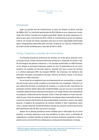 PANORAMA SETORIAL 2015-2018 
CELULOSE 
60 
Introdução 
Após um grande ciclo de investimentos no setor de celulose no Brasil, ocorrido 
de 2008 a 2013, no montante aproximado de R$ 4 bilhões ao ano, observa-se a matu-ração 
das últimas inversões em projetos greenfield. Apesar de ainda expressivos, es-pera- 
se que, para o horizonte de 2015 a 2018, os investimentos ocorram em patamar 
inferior, em função do tempo necessário para que as novas capacidades adicionadas 
sejam integralmente absorvidas pelo mercado. Projeta-se um total de investimentos 
da ordem de R$ 16 bilhões para o período de 2015 a 2018. 
Forças, fraquezas e padrão de concorrência 
As empresas brasileiras produtoras de celulose, de modo geral, possuem como 
principais forças: (i) base florestal altamente produtiva e integrada; (ii) escala e ida-de 
tecnológica das plantas industriais; e (iii) equipes qualificadas em P&D florestal. 
Já em relação às principais fraquezas, podem-se citar: (i) dependência de um único 
produto; (ii) voltadas ao mercado externo, fazendo com que o preço da celulose 
e o câmbio expliquem 80% da margem EBITDA1 das empresas; (iii) distância dos 
principais mercados consumidores (Europa, América do Norte e Ásia); e (iv) pouca 
expertise em P&D industrial. 
Por se tratar de um segmento que atua basicamente em commodities, a competi-ção 
ocorre por custos, sendo a madeira o principal fator de competição. O Brasil é um 
país altamente eficiente na produção de celulose, e a razão do alto crescimento da 
produção nacional advém dessa alta competitividade, que por sua vez é oriunda de 
condições edafoclimáticas altamente favoráveis e um longo histórico de investimento 
em pesquisa e desenvolvimento florestal. Como o frete da madeira é muito mais ele-vado 
do que o frete da celulose, globalmente, a produção dessa commodity tende a se 
concentrar próxima de florestas de alta produtividade, buscando o menor raio médio 
possível. A logística de escoamento da celulose também é fator importante, assim 
como a escala industrial, fundamental para redução do consumo unitário de insumos 
(principalmente mão de obra, químicos e energia). 
Apesar de as plantas produtivas serem voltadas para a fabricação de um único 
produto, a celulose, observa-se uma nova tendência no setor, que é a utilização de 
subprodutos e resíduos obtidos ao longo do processo produtivo, passando a tratar a 
planta como uma biorrefinaria voltada para a produção de bioprodutos e energia. 
1 EBITDA é a sigla em inglês para earnings before interest, taxes, depreciation and amortization, que em 
português significa: lucros antes de juros, impostos, depreciação e amortização. 
 