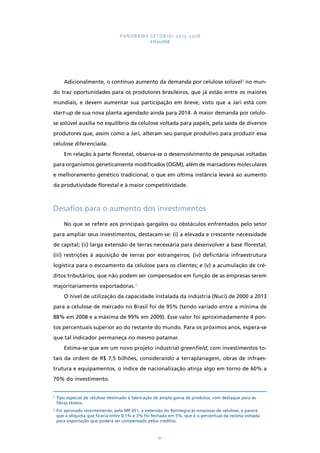 PANORAMA SETORIAL 2015-2018 
CELULOSE 
Adicionalmente, o contínuo aumento da demanda por celulose solúvel2 no mun-do 
traz oportunidades para os produtores brasileiros, que já estão entre os maiores 
mundiais, e devem aumentar sua participação em breve, visto que a Jari está com 
start-up de sua nova planta agendado ainda para 2014. A maior demanda por celulo-se 
solúvel auxilia no equilíbrio da celulose voltada para papéis, pela saída de diversos 
produtores que, assim como a Jari, alteram seu parque produtivo para produzir essa 
celulose diferenciada. 
Em relação à parte florestal, observa-se o desenvolvimento de pesquisas voltadas 
para organismos geneticamente modificados (OGM), além de marcadores moleculares 
e melhoramento genético tradicional, o que em última instância levará ao aumento 
da produtividade florestal e à maior competitividade. 
Desafios para o aumento dos investimentos 
No que se refere aos principais gargalos ou obstáculos enfrentados pelo setor 
para ampliar seus investimentos, destacam-se: (i) a elevada e crescente necessidade 
de capital; (ii) larga extensão de terras necessária para desenvolver a base florestal; 
(iii) restrições à aquisição de terras por estrangeiros; (iv) deficitária infraestrutura 
logística para o escoamento da celulose para os clientes; e (v) a acumulação de cré-ditos 
tributários, que não podem ser compensados em função de as empresas serem 
61 
majoritariamente exportadoras.3 
O nível de utilização da capacidade instalada da indústria (Nuci) de 2000 a 2013 
para a celulose de mercado no Brasil foi de 95% (tendo variado entre a mínima de 
88% em 2008 e a máxima de 99% em 2009). Esse valor foi aproximadamente 4 pon-tos 
percentuais superior ao do restante do mundo. Para os próximos anos, espera-se 
que tal indicador permaneça no mesmo patamar. 
Estima-se que em um novo projeto industrial greenfield, com investimentos to-tais 
da ordem de R$ 7,5 bilhões, considerando a terraplanagem, obras de infraes-trutura 
e equipamentos, o índice de nacionalização atinja algo em torno de 60% a 
70% do investimento. 
2 Tipo especial de celulose destinado à fabricação de ampla gama de produtos, com destaque para as 
fibras têxteis. 
3 Foi aprovado recentemente, pela MP 651, a extensão do Reintegra às empresas de celulose, e parece 
que a alíquota que ficaria entre 0,1% e 3% foi fechada em 5%, que é o percentual da receita voltada 
para exportação que poderá ser compensado pelos créditos. 
 