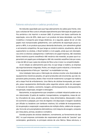 PANORAMA SETORIAL 2015-2018 
CELULOSE 
Fatores estruturais e cadeias produtivas 
Há reduzida capacidade para que haja adensamento da cadeia para frente, visto 
que a celulose de fibra curta é utilizada especialmente para fabricação de papéis para 
fins sanitários e de imprimir e escrever (I&E). O primeiro tem baixo coeficiente de 
exportação, cerca de 20%, dado que é um produto de baixa densidade, cujo frete 
inviabiliza o transporte para longas distâncias. Já o segundo, apesar de ser um dos 
papéis mais transacionados globalmente, com coeficiente de exportação pouco su-perior 
a 40%, é um produto que possui demanda declinante, com sobreoferta global 
e acirramento competitivo. No que tange ao comércio exterior, atualmente, além de 
superavitário na celulose, o Brasil também o é em papéis, ainda que com discrepân-cias 
entre os diversos subsegmentos: é deficitário em papel-imprensa, I&E revestidos 
(tanto mecânico quanto woodfree) e I&E mecânico não revestido, ao passo que é su-peravitário 
em papéis para embalagens e I&E não revestido woodfree (não por acaso, 
o tipo de I&E em que o peso da celulose de fibra curta é maior na competitividade). 
Já em relação ao adensamento para trás, no que tange à madeira, as empresas 
são majoritariamente integradas. Porém, em relação à parte industrial, o fornecimen-to 
de equipamentos é feito por “epecistas” na modalidade turn-key. 
Uma instalação típica para a fabricação da celulose envolve uma diversidade de 
equipamentos mecânicos pesados, em geral produzidos sob encomenda, que são res-ponsáveis 
pelos processos, desde a fase inicial de recebimento e picagem da madeira 
até a etapa final de enfardamento. Uma fábrica de celulose branqueada, por exem-plo, 
possui equipamentos distribuídos pelos seguintes setores: pátio de estocagem 
e manuseio de madeira, cozimento, lavagem, pré-branqueamento, branqueamento, 
recuperação, evaporação, secagem e estocagem. 
Basicamente, os equipamentos que compõem a unidade industrial podem ser as-sim 
relacionados: (i) pátio de madeira: transportadores, carregadores, mesas de cor-te, 
trituradores de casca, picador, peneiras, mesa alimentadora, descascador e silos; 
(ii) cozimento e polpação, por meio do digestor; (iii) depuração e lavagem: lavadores 
por difusão ou lavadores com tambores rotativos; (iv) unidade de branqueamento; 
(v) recuperação e evaporação: evaporadores de múltiplo efeito, caldeira de recupera-ção, 
forno de cal e precipitadores eletrostáticos; e (vi) máquina de secagem, composta 
por mesa plana, prensas, secadora e cortadeira. 
Grandes projetos de celulose obedecem, normalmente, ao fornecimento do tipo 
EPC,4 no qual empresas contratadas são responsáveis pela venda de “pacotes” que 
contemplam, geralmente, os principais setores de uma fábrica. Nessa estrutura, o 
4 Engineering, procurement and construction (engenharia, compras e construção). 
62 
 