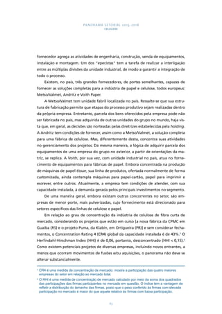 PANORAMA SETORIAL 2015-2018 
CELULOSE 
fornecedor agrega as atividades de engenharia, construção, venda de equipamentos, 
instalação e montagem. Um dos “epecistas” tem a tarefa de realizar a interligação 
entre as múltiplas divisões da unidade industrial, de modo a garantir a integração de 
todo o processo. 
Existem, no país, três grandes fornecedores, de portes semelhantes, capazes de 
fornecer as soluções completas para a indústria de papel e celulose, todos europeus: 
Metso/Valmet, Andritz e Voith Paper. 
A Metso/Valmet tem unidade fabril localizada no país. Ressalte-se que sua estru-tura 
de fabricação permite que etapas do processo produtivo sejam realizadas dentro 
da própria empresa. Entretanto, parcela dos bens oferecidos pela empresa pode não 
ser fabricada no país, mas adquirida de outras unidades do grupo no mundo, haja vis-ta 
que, em geral, as decisões são norteadas pelas diretrizes estabelecidas pela holding. 
A Andritz tem condições de fornecer, assim como a Metso/Valmet, a solução completa 
para uma fábrica de celulose. Mas, diferentemente desta, concentra suas atividades 
no gerenciamento dos projetos. Da mesma maneira, a lógica de adquirir parcela dos 
equipamentos de uma empresa do grupo no exterior, a partir de orientações da ma-triz, 
se replica. A Voith, por sua vez, com unidade industrial no país, atua no forne-cimento 
de equipamentos para fábricas de papel. Embora concentrada na produção 
de máquinas de papel tissue, sua linha de produtos, ofertada normalmente de forma 
customizada, ainda contempla máquinas para papel-cartão, papel para imprimir e 
escrever, entre outros. Atualmente, a empresa tem condições de atender, com sua 
capacidade instalada, à demanda gerada pelos principais investimentos no segmento. 
De uma maneira geral, embora existam outras concorrentes no setor, são em-presas 
de menor porte, mais pulverizadas, cujo fornecimento está direcionado para 
setores específicos das linhas de celulose e papel. 
Em relação ao grau de concentração da indústria de celulose de fibra curta de 
mercado, considerando os projetos que estão em curso [a nova fábrica da CPMC em 
Guaíba (RS) e o projeto Puma, da Klabin, em Ortigueira (PR)] e sem considerar fecha-mentos, 
o Concentration Rating 4 (CR4) global da capacidade instalada é de 43%.5 O 
Herfindahl-Hirschman Index (HHI) é de 0,06, portanto, desconcentrado (HHI < 0,15).6 
Como existem potenciais projetos de diversas empresas, incluindo novos entrantes, a 
menos que ocorram movimentos de fusões e/ou aquisições, o panorama não deve se 
alterar substancialmente. 
5 CR4 é uma medida de concentração de mercado: mostra a participação das quatro maiores 
empresas do setor em relação ao mercado total. 
6 O HHI é uma medida de concentração de mercado calculado por meio da soma dos quadrados 
das participações das firmas participantes no mercado em questão. O índice tem a vantagem de 
refletir a distribuição do tamanho das firmas, posto que o peso conferido às firmas com elevada 
participação no mercado é maior do que aquele relativo às firmas com baixa participação. 
63 
 