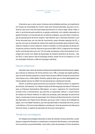 PANORAMA SETORIAL 2015-2018 
CELULOSE 
Entende-se que o setor possui inúmeras externalidades positivas, principalmente 
em função da necessidade de manter vasta área florestal plantada, seja para uso in-dustrial, 
seja como área de preservação permanente ou reserva legal. Desse modo, o 
setor é reconhecido pela excelência na gestão ambiental, com trabalho destacado na 
gestão florestal e na manutenção de corredores ecológicos, que permitem a preserva-ção 
de grande parte da fauna original. Vale destacar que a biomassa florestal é uma 
fonte renovável que, em sua fase de crescimento, possui elevada captação de CO2, o 
que faz com que as emissões de carbono da cadeia de produção sejam bastante redu-zidas 
em relação a outras indústrias. O setor é também um forte gerador de divisas em 
função do comércio exterior (estima-se que entre 2007 e 2013, o segmento de celulose 
tenha contribuído para cerca de 17% do saldo da balança comercial brasileira) e em-pregos 
(de acordo com dados da Associação da Indústria Brasileira de Árvores – Ibá, 
em 2013, o setor gerava 128 mil empregos diretos, sendo 79 mil na indústria e 51 mil 
em atividades florestais, e 640 mil empregos indiretos). 
64 
Fatores sistêmicos 
Vale dizer que o setor de celulose é diretamente dependente da demanda por papéis, 
que costuma se relacionar de forma próxima com o PIB, à exceção dos papéis gráficos, 
que, em anos recentes, passaram a crescer menos do que o PIB em função da concorrência 
mais intensa com a mídia digital. Portanto, pode-se dizer que um bom desempenho eco-nômico 
global costuma se refletir em boa demanda por celulose de mercado. 
Dentre as políticas governamentais que possuem influência direta no segmento 
de celulose, vale destacar: (i) o Regime Especial de Reintegração de Valores Tributários 
para as Empresas Exportadoras (Reintegra), no qual o segmento foi recentemente 
incluído entre os beneficiários, que permite ao exportador efetuar o ressarcimento 
do resíduo de tributos federais na cadeia de produção, pela aplicação de percentual 
sobre a receita decorrente da exportação; (ii) o Sistema de Reconhecimento e Controle 
das Operações com Papel Imune (Recopi), que busca inibir o desvio de finalidade do 
papel, com imunidade tributária, que não seja destinado à impressão de livros, jornais 
e periódicos; e (iii) recorrentes debates e revisões por meio de pareceres da Advocacia 
Geral da União, à respeito da aquisição de terras por estrangeiros. 
Tendências tecnológicas 
Em relação às tecnologias relevantes no setor de celulose, há duas vertentes: a volta-da 
para o segmento florestal e a voltada para o industrial. Nas florestas, o principal obje-tivo 
é aumentar sua produtividade, o que reduz custos de produção e terras necessárias 
 