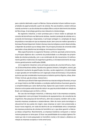 PANORAMA SETORIAL 2015-2018 
CELULOSE 
para o plantio destinado a suprir as fábricas. Outras vertentes incluem melhorar as pro-priedades 
do papel produzido a partir da celulose. No caso brasileiro, existem esforços 
visando aumentar o uso da celulose de eucalipto (fibra curta) em detrimento da celulose 
de fibra longa. A tecnologia genérica mais relevante é a biotecnologia. 
No segmento industrial, a maior promessa para o futuro reside na aplicação do 
conceito de biorrefinaria nas fábricas de celulose, visando à produção de celulose em si, 
acrescido de bioenergia e bioprodutos. A principal vantagem é a ampliação do leque 
de produtos e mercados em que as empresas atuam, bem como em melhor aproveitar a 
biomassa florestal disponível. Existem diversas rotas tecnológicas a serem desenvolvidas, 
a depender do produto que se deseja obter. Os principais processos de conversão estão 
associados a duas plataformas tecnológicas: termoquímica e bioquímica. 
Mais especificamente no segmento florestal, conforme apontado anteriormente, 
os principais objetivos são o aumento da produtividade e as alterações nas proprie-dades 
da celulose produzida, com o uso combinado de três mecanismos: (i) melhora-mento 
genético tradicional; (ii) engenharia genética; e (iii) desenvolvimento de orga-nismos 
geneticamente modificados (OGM). 
Já no segmento industrial, como principais produtos de uma biorrefinaria, citam- 
-se: (i) biocombustíveis sólidos, líquidos e/ou gasosos (metano, hidrogênio, etanol, gás 
combustível resultante da gaseificação, bio-óleo, carvão vegetal etc.); (ii) eletricidade 
e vapor gerados em termoelétricas com cogeração à base de biomassa; e (iii) produtos 
químicos que são considerados insumos para a indústria química (lignina, xilose, dime-til- 
éter, furfural, gás de síntese, metanol etc.). 
Vale dizer que o Brasil é líder especialmente nas rotas tecnológicas florestais, em que 
um longo histórico de P&D atrelados a condições edafoclimáticas favoráveis garantiu 
a competitividade que o setor desfruta hoje. Apesar de o país investir continuamente, 
diversos outros países estão buscando reduzir seu gap de produtividade em relação ao 
Brasil, com destaque para os EUA e a China. 
No caso das tecnologias industriais, a liderança atual é das empresas europeias, 
que despontam como principais fornecedoras de equipamentos e de consultorias de 
engenharia. Nas pesquisas de biorrefinaria, além das europeias, também vêm se des-tacando 
empresas canadenses e estadunidenses. Além do maior porte tecnológico e 
educacional de seus países de origem, essas empresas se veem mais pressionadas a 
buscar novos negócios, em razão do declínio de sua rentabilidade ante a competição 
de empresas produtoras de celulose do hemisfério sul, o que deve garantir a lideran-ça 
dessas companhias. Recentemente, as empresas brasileiras começaram a realizar 
maiores pesquisas no tema para: (i) focar nas possibilidades do eucalipto (gênero flo-restal 
que não é muito pesquisado no hemisfério norte); e (ii) reduzir a distância em 
relação às empresas europeias e norte-americanas. 
65 
 