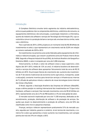 PANORAMA SETORIAL 2015-2018 
COMPLEXO ELETRÔNICO 
67 
Introdução 
O Complexo Eletrônico envolve tanto segmentos da indústria eletroeletrônica, 
entre os quais podemos citar os componentes eletrônicos, a eletrônica de consumo, os 
equipamentos eletrônicos e de comunicação, a automação industrial e a informática, 
quanto da indústria de software e serviços de Tecnologia da Informação (TI), cuja ca-racterística 
comum é a produção de bens e serviços sob uma base técnica similar, neste 
caso a eletrônica. 
Para o período de 2015 a 2018, projeta-se um montante total de R$ 28 bilhões de 
investimentos no setor, o que representará um crescimento real de 25,9% em relação 
ao número realizado de 2010 a 2013. 
Os investimentos nos próximos anos serão liderados pelos equipamentos de infor-mática 
e telecomunicações, que crescem usualmente acima do Produto Interno Bruto 
(PIB). Segundo a Pesquisa Industrial Anual (PIA), do Instituto Brasileiro de Geografia e 
Estatística (IBGE), o setor é composto por cerca de 3.200 empresas. 
Historicamente, no Brasil, o setor de software cresce a taxas superiores a dois 
dígitos (de 2011-2013, média de 12% ao ano). A indústria brasileira de desenvolvi-mento 
e serviços de software deve apresentar faturamento total de cerca de R$ 35 
bilhões em 2014. Os principais fatores do crescimento são: aumento dos investimen-tos 
de TI de setores tradicionais da economia (como agricultura, transportes, saúde 
e educação); constante incentivo para terceirizar serviços e infraestruturas internas 
de TI; difusão de aplicativos móveis; e advento de novas tecnologias (como Internet 
das Coisas e Big Data). 
O Brasil, segundo a Associação Brasileira das Empresas de Software (Abes)/IDC, 
ocupa a sétima posição no ranking internacional dos investimentos em TI (que inclui 
hardware, software e serviços). Esse mercado movimentou cerca de R$ 62 bilhões em 
2013, representando cerca de 2,7% do PIB brasileiro e 3% do total global do setor. 
O mercado nacional é explorado por cerca de 11.230 empresas, dedicadas ao de-senvolvimento, 
produção, distribuição de software e de prestação de serviços. Da-quelas 
que atuam no desenvolvimento e produção de software, cerca de 93% são 
classificadas como micro e pequenas empresas. 
Finanças, serviços e telecom representaram praticamente 51% do mercado usu-ário, 
seguidos por indústria, governo e comércio. Já em termos de crescimento, o co-mércio 
foi o setor que apresentou o maior aumento nos investimentos, com variação 
positiva de mais de 27% em relação a 2012. 
 