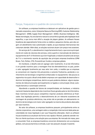PANORAMA SETORIAL 2015-2018 
COMPLEXO ELETRÔNICO 
Forças, fraquezas e o padrão de concorrência 
Em software, as empresas brasileiras se destacam em aplicativos de gestão para o 
mercado corporativo, como: Enterprise Resource Planning (ERP), Customer Relationship 
Management (CRM), Supply Chain Management (SCM) e Business Intelligence (BI). 
Nessas tecnologias, há uma barreira natural à concorrência gerada pela legislação local 
específica, o que torna mais difícil a atuação de players globais. As software houses 
brasileiras são especialmente fortes entre os médios e pequenos clientes, pois eles exi-gem 
um atendimento mais customizado e rápido, ao que empresas internacionais não 
costumam atender. Além disso, as soluções nacionais atuam com preços mais acessíveis. 
Em serviços de TI, o atendimento é majoritariamente local, o que ocorre principal-mente 
em razão da natureza dos serviços, como suporte e manutenção de sistemas e 
equipamentos de TI. O fenômeno que tem fragilizado a indústria brasileira de serviços 
de TI é o movimento recente de aquisição das principais empresas brasileiras (CPM 
Braxis, Tivit, Politec, CTIS, Procwork) por fundos e empresas globais. 
Em hardware, o desafio está em agregar valor localmente. A Lei de Informática 
é um grande incentivo para a montagem final de eletroeletrônicos no país, porém 
o valor agregado localmente por esse setor tem caído, à medida que as empresas 
se concentram em importar kits pré-prontos e somente finalizá-los, perdendo o co-nhecimento 
da tecnologia e engenharia embarcadas no equipamento. São poucos os 
segmentos nos quais o Brasil ainda detém empresas com capacidade de desenvolver e 
dominar tecnologias competitivas, dentre as quais podemos destacar: alguns equipa-mentos 
de telecomunicações (principalmente os ligados à comunicação ótica); auto-mação 
bancária; e automação comercial. 
Abordando a questão de fatores de competitividade, em hardware, a indústria 
nacional é bastante dependente dos incentivos fiscais gerados pela Lei de Informática. 
Esses incentivos tornam pouco competitivo importar produtos eletrônicos já finali-zados. 
Essa legislação permitiu o desenvolvimento de um relevante ecossistema de 
montagem de produtos eletrônicos, mas ainda não se percebe um adensamento no 
domínio da tecnologia e em maior valor agregado na maioria dos produtos abarcados 
por esse incentivo. 
No setor de software, as empresas brasileiras possuem, principalmente entre os 
clientes corporativos, uma vantagem sobre a competição internacional dada pelas pe-culiaridades 
da nossa legislação e por suas frequentes alterações. Assim as software 
houses brasileiras se atualizam de forma mais rápida e flexível, podendo atender me-lhor 
ao cliente que busca uma solução para sua empresa. No mercado de massa, para 
o consumidor final, as empresas brasileiras concorrem diretamente com as empresas 
globais, com poucas barreiras à entrada, e por isso possuem atuação incipiente. 
68 
 