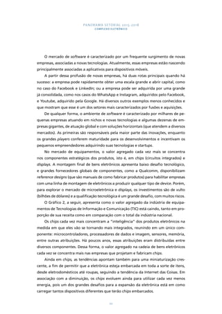 PANORAMA SETORIAL 2015-2018 
COMPLEXO ELETRÔNICO 
O mercado de software é caracterizado por um frequente surgimento de novas 
empresas, associadas a novas tecnologias. Atualmente, essas empresas estão nascendo 
principalmente associadas a aplicativos para dispositivos móveis. 
A partir dessa profusão de novas empresas, há duas rotas principais quando há 
sucesso: a empresa pode rapidamente obter uma escala grande e abrir capital, como 
no caso do Facebook e LinkedIn; ou a empresa pode ser adquirida por uma grande 
já consolidada, como nos casos do WhatsApp e Instagram, adquiridos pelo Facebook, 
e Youtube, adquirido pela Google. Há diversos outros exemplos menos conhecidos e 
que mostram que esse é um dos setores mais caracterizados por fusões e aquisições. 
De qualquer forma, o ambiente de software é caracterizado por milhares de pe-quenas 
empresas atuando em nichos e novas tecnologias e algumas dezenas de em-presas 
gigantes, de atuação global e com soluções horizontais (que atendem a diversos 
mercados). As primeiras são responsáveis pela maior parte das inovações, enquanto 
os grandes players conferem maturidade para os desenvolvimentos e incentivam os 
pequenos empreendedores adquirindo suas tecnologias e startups. 
No mercado de equipamentos, o valor agregado cada vez mais se concentra 
nos componentes estratégicos dos produtos, isto é, em chips (circuitos integrados) e 
displays. A montagem final de bens eletrônicos apresenta baixo desafio tecnológico, 
e grandes fornecedores globais de componentes, como a Qualcomm, disponibilizam 
reference designs (que são manuais de como fabricar produtos) para habilitar empresas 
com uma linha de montagem de eletrônicos a produzir qualquer tipo de device. Porém, 
para explorar o mercado de microeletrônica e displays, os investimentos são de vulto 
(bilhões de dólares) e a qualificação tecnológica é um grande desafio, com muitos riscos. 
O Gráfico 2, a seguir, apresenta como o valor agregado da indústria de equipa-mentos 
de Tecnologias de Informação e Comunicação (TIC) está caindo, tanto em pro-porção 
de sua receita como em comparação com o total da indústria nacional. 
Os chips cada vez mais concentram a “inteligência” dos produtos eletrônicos na 
medida em que eles vão se tornando mais integrados, reunindo em um único com-ponente: 
microcontroladores, processadores de dados e imagem, sensores, memória, 
entre outras atribuições. Há poucos anos, essas atribuições eram distribuídas entre 
diversos componentes. Dessa forma, o valor agregado na cadeia de bens eletrônicos 
cada vez se concentra mais nas empresas que projetam e fabricam chips. 
Ainda em chips, as tendências apontam também para uma miniaturização cres-cente, 
a fim de permitir que a eletrônica esteja embarcada em toda a sorte de itens, 
desde eletrodomésticos até roupas, seguindo a tendência da Internet das Coisas. Em 
associação com a diminuição, os chips evoluem ainda para utilizar cada vez menos 
energia, pois um dos grandes desafios para a expansão da eletrônica está em como 
carregar tantos dispositivos diferentes que terão chips embarcados. 
70 
 